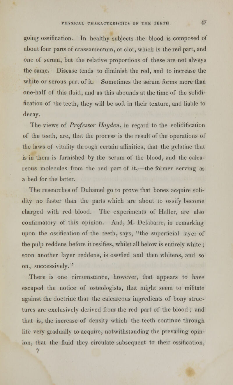 going ossification. In healthy subjects the blood is composed ol about four parts of crassamentum, or clot, which is the red part, and one of serum, but the relative proportions of these are not always the same. Disease tends to diminish the red, and to increase the white or serous part of it. Sometimes the serum forms more than one-half of this fluid, and as this abounds at the time of the solidi- fication of the teeth, they will be soft in their texture, and liable to decay. The views of Professor Hayden, in regard to the solidification of the teeth, are, that the process is the result of the operations of the laws of vitality through certain affinities, that the gelatine that is in them is furnished by the serum of the blood, and the calca- reous molecules from the red part of it,—the former serving as a bed for the latter. The researches of Duhamel go to prove that bones acquire soli- dity no faster than the parts which are about to ossify become charged with red blood. The experiments of Haller, are also confirmatory of this opinion. And, M. Delabarre, in remarking upon the ossification of the teeth, says, the superficial layer of the pulp reddens before it ossifies, whilst all below is entirely white ; soon another layer reddens, is ossified and then whitens, and so on, successively. There is one circumstance, however, that appears to have escaped the notice of osteologists, that might seem to militate against the doctrine that the calcareous ingredients of bony struc- tures are exclusively derived from the red part of the blood ; and that is, the increase of density which the teeth continue through life very gradually to acquire, notwithstanding the prevailing opin- ion, that the fluid they circulate subsequent to their ossification,