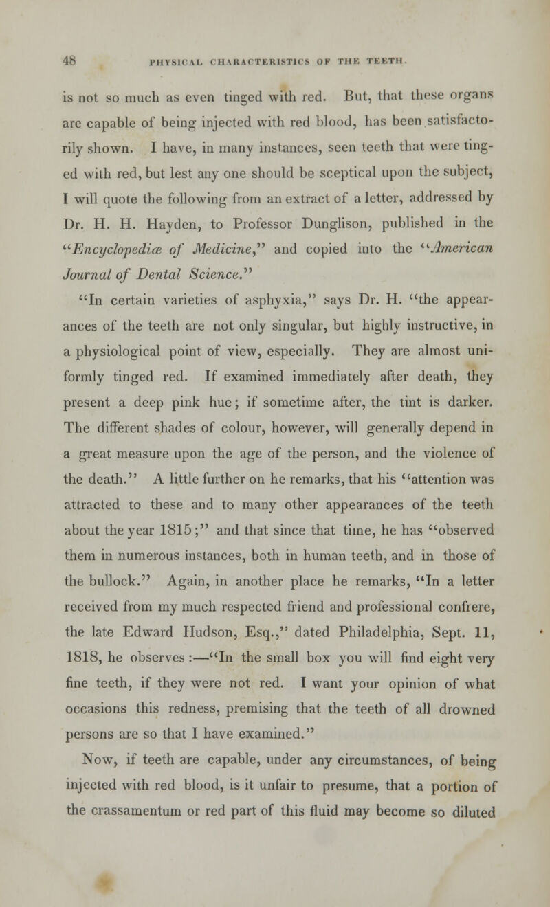 is not so much as even tinged with red. But, that these organi are capable of being injected with red blood, has been satisfacto- rily shown. I have, in many instances, seen teeth that were ting- ed with red, but lest any one should be sceptical upon the subject, I will quote the following from an extract of a letter, addressed by Dr. H. H. Hayden, to Professor Dunglison, published in the Encyclopedia of Medicine and copied into the American Journal of Dental Science. In certain varieties of asphyxia, says Dr. H. the appear- ances of the teeth are not only singular, but highly instructive, in a physiological point of view, especially. They are almost uni- formly tinged red. If examined immediately after death, they present a deep pink hue; if sometime after, the tint is darker. The different shades of colour, however, will generally depend in a great measure upon the age of the person, and the violence of the death. A little further on he remarks, that his attention was attracted to these and to many other appearances of the teeth about the year 1815; and that since that time, he has observed them in numerous instances, both in human teeth, and in those of the bullock. Again, in another place he remarks, In a letter received from my much respected friend and professional confrere, the late Edward Hudson, Esq., dated Philadelphia, Sept. 11, 1818, he observes :—In the small box you will find eight very fine teeth, if they were not red. I want your opinion of what occasions this redness, premising that the teeth of all drowned persons are so that I have examined. Now, if teeth are capable, under any circumstances, of being injected with red blood, is it unfair to presume, that a portion of the crassamentum or red part of this fluid may become so diluted