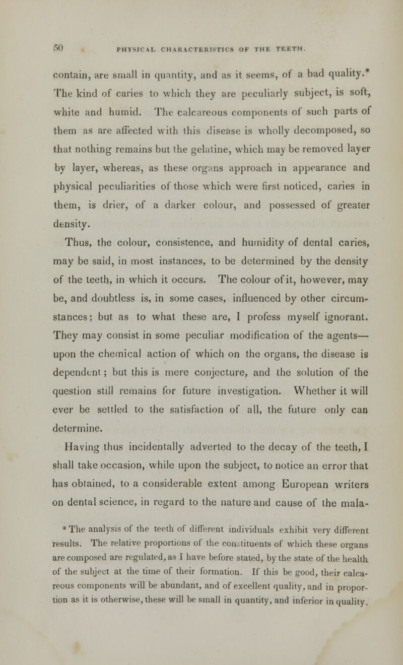 contain, are small in quantity, and as it steins, of ;i bad quality.* The kind of caries to which they are peculiarly subject, is soft, white and humid. The calcareous components of such parts of them as are affected with this disease is wholly decomposed, so that nothing remains but the gelatine, which may be removed layer by layer, whereas, as these organs approach in appearance and physical peculiarities of those which were first noticed, caries in them, is drier, of a darker colour, and possessed of greater density. Thus, the colour, consistence, and humidity of dental caries, may be said, in most instances, to be determined by the density of the teeth, in which it occurs. The colour of it, however, may be, and doubtless is, in some cases, influenced by other circum- stances; but. as to what these are, I profess myself ignorant. They may consist in some peculiar modification of the agents— upon the chemical action of which on the organs, the disease is dependent; but this is mere conjecture, and the solution of the question still remains for future investigation. Whether it will ever be settled to the satisfaction of all, the future only can determine. Having thus incidentally adverted to the decay of the teeth, I shall take occasion, while upon the subject, to notice an error that has obtained, to a considerable extent among European writers on dental science, in regard to the nature and cause of the mala- * The analysis of the teeth of different individuals exhibit very different results. The relative proportions of the constituents of which these organs are composed are regulated, as I have before stated, by the state of the health of the subject at the time of their formation. If this be good, their calca- reous components will be abundant, and of excellent quality, and in propor- tion as it is otherwise, these will be small in quantity, and inferior in quality.