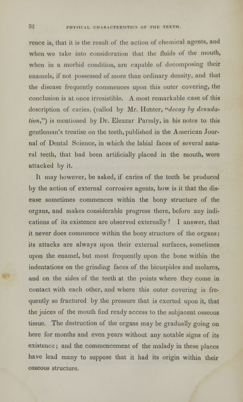 rence is, that it is the result of the action of chemical agents, and when we take into consideration that the fluids oi the mouth, when in a morbid condition, are capable of decomposing their enamels, if not possessed of more than ordinary density, and that the disease frequently commences upon this outer covering, the conclusion is at once irresistible. A most remarkable case of this description of caries, (called by Mr. Hunter, decay hxj denuda- tion} is mentioned by Dr. Eleazar Parmly, in his notes to this gentleman's treatise on the teeth, published in the American Jour- nal of Dental Science, in which the labial faces of several natu- ral teeth, that had been artificially placed in the mouth, were attacked by it. It may however, be asked, if caries of the teeth be produced by the action of external corrosive agents, how is it that the dis- ease sometimes commences within the bony structure of the organs, and makes considerable progress there, before any indi- cations of its existence are observed externally ? I answer, that it never does commence within the bony structure of the organs; its attacks are always upon their external surfaces, sometimes upon the enamel, but most frequently upon the bone within the indentations on the grinding faces of the bicuspides and molares, and on the sides of the teeth at the points where they come in contact with each other, and where this outer covering is fre- quently so fractured by the pressure that is exerted upon it, that the juices of the mouth find ready access to the subjacent osseous tissue. The destruction of the organs may be gradually going on here for months and even years without any notable signs of its existence; and the commencement of the malady in these places have lead many to suppose that it had its origin within their osseous structure.