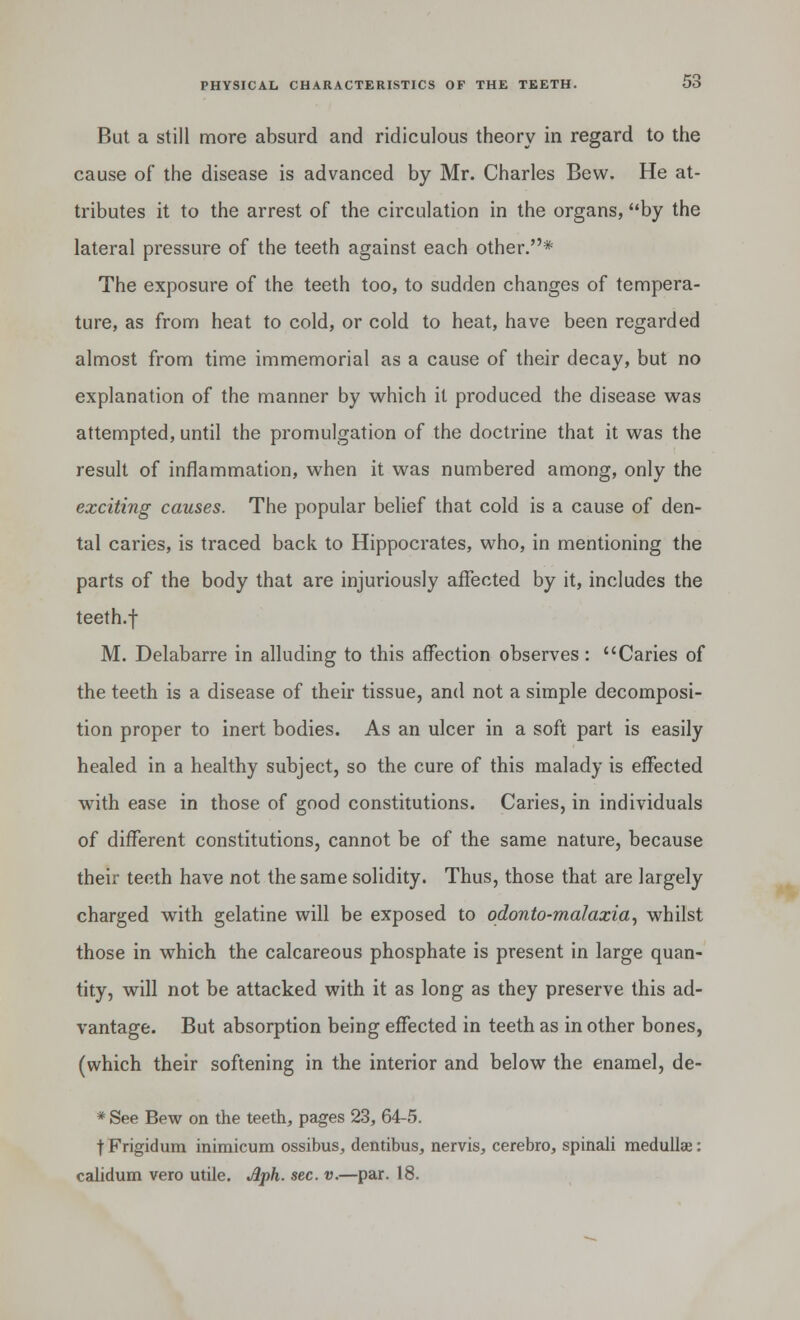 But a still more absurd and ridiculous theory in regard to the cause of the disease is advanced by Mr. Charles Bew. He at- tributes it to the arrest of the circulation in the organs, by the lateral pressure of the teeth against each other.* The exposure of the teeth too, to sudden changes of tempera- ture, as from heat to cold, or cold to heat, have been regarded almost from time immemorial as a cause of their decay, but no explanation of the manner by which it produced the disease was attempted, until the promulgation of the doctrine that it was the result of inflammation, when it was numbered among, only the exciting causes. The popular belief that cold is a cause of den- tal caries, is traced back to Hippocrates, who, in mentioning the parts of the body that are injuriously affected by it, includes the teeth.f M. Delabarre in alluding to this affection observes : Caries of the teeth is a disease of their tissue, and not a simple decomposi- tion proper to inert bodies. As an ulcer in a soft part is easily healed in a healthy subject, so the cure of this malady is effected with ease in those of good constitutions. Caries, in individuals of different constitutions, cannot be of the same nature, because their teeth have not the same solidity. Thus, those that are largely charged with gelatine will be exposed to odonto-malaxia, whilst those in which the calcareous phosphate is present in large quan- tity, will not be attacked with it as long as they preserve this ad- vantage. But absorption being effected in teeth as in other bones, (which their softening in the interior and below the enamel, de- * See Bew on the teeth, pages 23, 64-5. t Frigidum inimicum ossibus, dentibus, nervis, cerebro, spinali medullae: calidum vero utile. Jlph. sec. v.—par. 18.