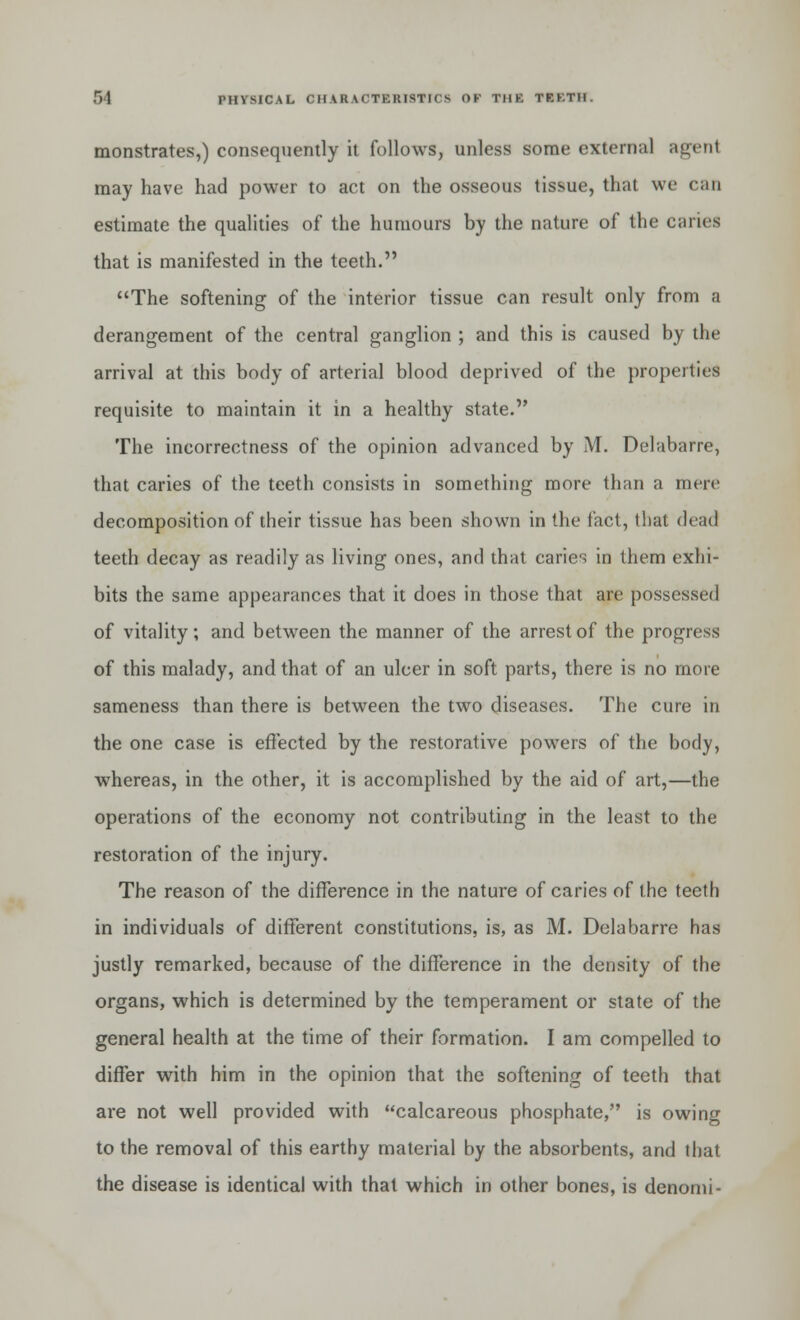 monstrates,) consequently it follows, unless some external agent may have had power to act on the osseous tissue, that we can estimate the qualities of the humours by the nature of the caries that is manifested in the teeth. The softening of the interior tissue can result only from a derangement of the central ganglion ; and this is caused by the arrival at this body of arterial blood deprived of the properties requisite to maintain it in a healthy state. The incorrectness of the opinion advanced by M. Delabarre, that caries of the teeth consists in something more than a mere decomposition of their tissue has been shown in the fact, that dead teeth decay as readily as living ones, and that caries in them exhi- bits the same appearances that it does in those that are possessed of vitality; and between the manner of the arrest of the progress of this malady, and that of an ulcer in soft parts, there is no more sameness than there is between the two diseases. The cure in the one case is effected by the restorative powers of the body, whereas, in the other, it is accomplished by the aid of art,—the operations of the economy not contributing in the least to the restoration of the injury. The reason of the difference in the nature of caries of the teeth in individuals of different constitutions, is, as M. Delabarre has justly remarked, because of the difference in the density of the organs, which is determined by the temperament or state of the general health at the time of their formation. I am compelled to differ with him in the opinion that the softening of teeth that are not well provided with calcareous phosphate, is owing to the removal of this earthy material by the absorbents, and that the disease is identical with that which in other bones, is denomi-