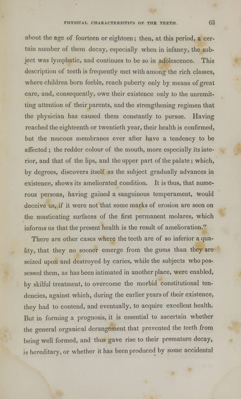 about the age of fourteen or eighteen; then, at this period, a cer- tain number of them decay, especially when in infancy, the sub- ject was lymphatic, and continues to be so in adolescence. This description of teeth is frequently met with among the rich classes, where children born feeble, reach puberty only by means of great care, and, consequently, owe their existence only to the unremit- ting attention of their parents, and the strengthening regimen that the physician has caused them constantly to pursue. Having reached the eighteenth or twentieth year, their health is confirmed, but the mucous membranes ever after have a tendency to be affected ; the redder colour of the mouth, more especially its inte- rior, and that of the lips, and the upper part of the palate ; which, by degrees, discovers itself as the subject gradually advances in existence, shows its ameliorated condition. It is thus, that nume- rous persons, having gained a sanguinous temperament, would deceive us, if it were not that some marks of erosion are seen on the masticating surfaces of the first permanent molares, which informs us that the present health is the result of amelioration. There are other cases where the teeth are of so inferior a qua- lity, that they no sooner emerge from the gums than they are seized upon and destroyed by caries, while the subjects who pos- sessed them, as has been intimated in another place, were enabled, by skilful treatment, to overcome the morbid constitutional ten- dencies, against which, during the earlier years of their existence, they had to contend, and eventually, to acquire excellent health. But in forming a prognosis, it is essential to ascertain whether the general organical derangement that prevented the teeth from being well formed, and thus gave rise to their premature decay, is hereditary, or whether it has been produced by some accidental