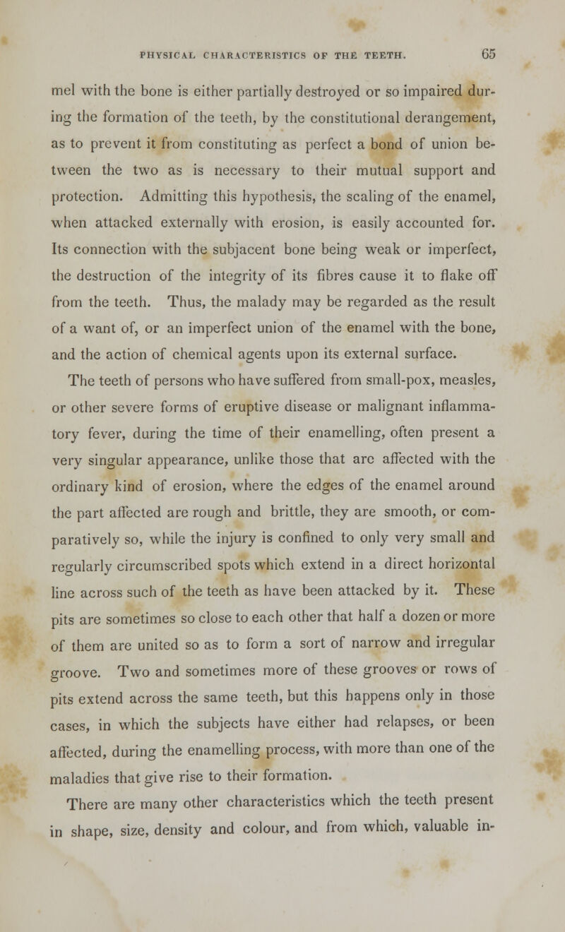 mel with the bone is either partially destroyed or so impaired dur- ing the formation of the teeth, by the constitutional derangement, as to prevent it from constituting as perfect a bond of union be- tween the two as is necessary to their mutual support and protection. Admitting this hypothesis, the scaling of the enamel, when attacked externally with erosion, is easily accounted for. Its connection with the subjacent bone being weak or imperfect, the destruction of the integrity of its fibres cause it to flake off from the teeth. Thus, the malady may be regarded as the result of a want of, or an imperfect union of the enamel with the bone, and the action of chemical agents upon its external surface. The teeth of persons who have suffered from small-pox, measles, or other severe forms of eruptive disease or malignant inflamma- tory fever, during the time of their enamelling, often present a very singular appearance, unlike those that arc affected with the ordinary kind of erosion, where the edges of the enamel around the part affected are rough and brittle, they are smooth, or com- paratively so, while the injury is confined to only very small and regularly circumscribed spots which extend in a direct horizontal line across such of the teeth as have been attacked by it. These pits are sometimes so close to each other that half a dozen or more of them are united so as to form a sort of narrow and irregular groove. Two and sometimes more of these grooves or rows of pits extend across the same teeth, but this happens only in those cases, in which the subjects have either had relapses, or been affected, during the enamelling process, with more than one of the maladies that give rise to their formation. There are many other characteristics which the teeth present in shape, size, density and colour, and from which, valuable in-