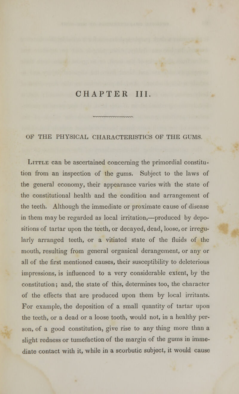 CHAPTER III. OF THE PHYSICAL CHARACTERISTICS OF THE GUMS. Little can be ascertained concerning the primordial constitu- tion from an inspection of the gums. Subject to the laws of the genera] economy, their appearance varies with the state of the constitutional health and the condition and arrangement of the teeth. Although the immediate or proximate cause of disease in them maybe regarded as local irritation,—produced by depo- sitions of tartar upon the teeth, or decayed, dead, loose, or irregu- larly arranged teeth, or a vitiated state of the fluids of the mouth, resulting from general organical derangement, or any or all of the first mentioned causes, their susceptibility to deleterious impressions, is influenced to a very considerable extent, by the constitution; and, the state of this, determines too, the character of the effects that are produced upon them by local irritants. For example, the deposition of a small quantity of tartar upon the teeth, or a dead or a loose tooth, would not, in a healthy per- son, of a good constitution, give rise to any thing more than a slight redness or tumefaction of the margin of the gums in imme- diate contact with it, while in a scorbutic subject, it would cause