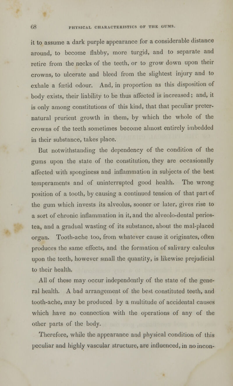 it to assume a dark purple appearance for a considerable distance around, to become flabby, more turgid, and to separate and retire from the necks of the teeth, or to grow down upon their crowns, to ulcerate and bleed from the slightest injury and to exhale a foetid odour. And, in proportion as this disposition of body exists, their liability to be thus affected is increased; and, it is only among constitutions of this kind, that that peculiar preter- natural prurient growth in them, by which the whole of the crowns of the teeth sometimes become almost entirely imbedded in their substance, takes place. But notwithstanding the dependency of the condition of the gums upon the state of the constitution, they are occasionally affected with sponginess and inflammation in subjects of the best temperaments and of uninterrupted good health. The wrong position of a tooth, by causing a continued tension of that part of the gum which invests its alveolus, sooner or later, gives rise to a sort of chronic inflammation in it, and the alveolo-dental perios- tea, and a gradual wasting of its substance, about the mal-placed organ. Tooth-ache too, from whatever cause it originates, often produces the same effects, and the formation of salivary calculus upon the teeth, however small the quantity, is likewise prejudicial to their health. All of these may occur independently of the state of the gene- ral health. A bad arrangement of the best constituted teeth, and tooth-ache, may be produced by a multitude of accidental causes which have no connection with the operations of any of the other parts of the body. Therefore, while the appearance and physical condition of this peculiar and highly vascular structure, are influenced, in noincon-