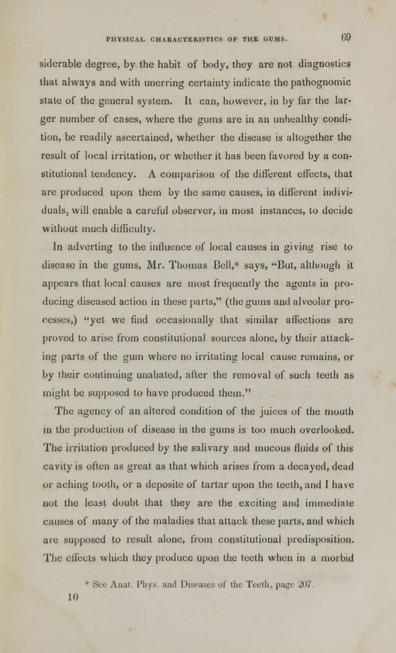 siderable degree, by the habit of body, they are not diagnostics that always and with unerring certainty indicate the pathognomic state of the general system. It can, however, in by far the lar- ger number of cases, where the gums are in an unhealthy condi- tion, be readily ascertained, whether the disease is altogether the result of local irritation, or whether it has been favored by a con- stitutional tendency. A comparison of the different effects, that are produced upon them by the same causes, in different indivi- duals, will enable a careful observer, in most instances, to decide without much difficulty. In adverting to the influence of local causes in giving rise to disease in the gums, Mr. Thomas Bell,* says, But, although it appears that local causes are most frequently the agents in pro- ducing diseased action in these parts, (the gums and alveolar pro- cesses,) yet we find occasionally that similar affections are proved to arise from constitutional sources alone, by their attack- ing parts of the gum where no irritating local cause remains, or by their continuing unabated, after the removal of such teeth as might be supposed to have produced them. The agency of an altered condition of the juices of the mouth in the production of disease in the gums is too much overlooked. The irritation produced by the salivary and mucous fluids of this cavity is often as great as that which arises from a decayed, dead or aching tooth, or a deposite of tartar upon the teeth, and I have not the least doubt that they are the exciting and immediate causes of many of the maladies that attack these parts, and which are supposed to result alone, from constitutional predisposition. The efleets which they produce upon the teeth when in a morbid * Sec Anat. Phys. and Diseases of the Teeth, page 207. 10