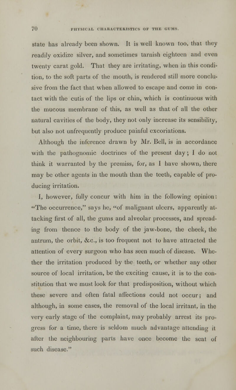 state has already been shown. It is well known too. that they readily oxidize silver, and sometimes tarnish eighteen and even twenty carat gold. That they are irritating, when in this condi- tion, to the soft parts of the mouth, is rendered still more conclu- sive from the fact that when allowed to escape and come in con- tact with the cutis of the lips or chin, which is continuous with the mucous membrane of this, as well as that of all the other natural cavities of the body, they not only increase its sensibility, but also not unfrequently produce painful excoriations. Although the inference drawn by Mr. Bell, is in accordance with the pathognomic doctrines of the present day; I do not think it warranted by the premiss, for, as I have shown, there may be other agents in the mouth than the teeth, capable of pro- ducing irritation. I, however, fully concur with him in the following opinion: The occurrence, says he, of malignant ulcers, apparently at- tacking first of all, the gums and alveolar processes, and spread- ing from thence to the body of the jaw-bone, the cheek, the antrum, the orbit, &c, is too frequent not to have attracted the attention of every surgeon who has seen much of disease. Whe- ther the irritation produced by the teeth, or whether any other source of local irritation, be the exciting cause, it is to the con- stitution that we must look for that predisposition, without which these severe and often fatal affections could not occur; and although, in some cases, the removal of the local irritant, in the very early stage of the complaint, may probably arrest its pro- gress for a time, there is seldom much advantage attending it after the neighbouring parts have once become the seat of such disease.