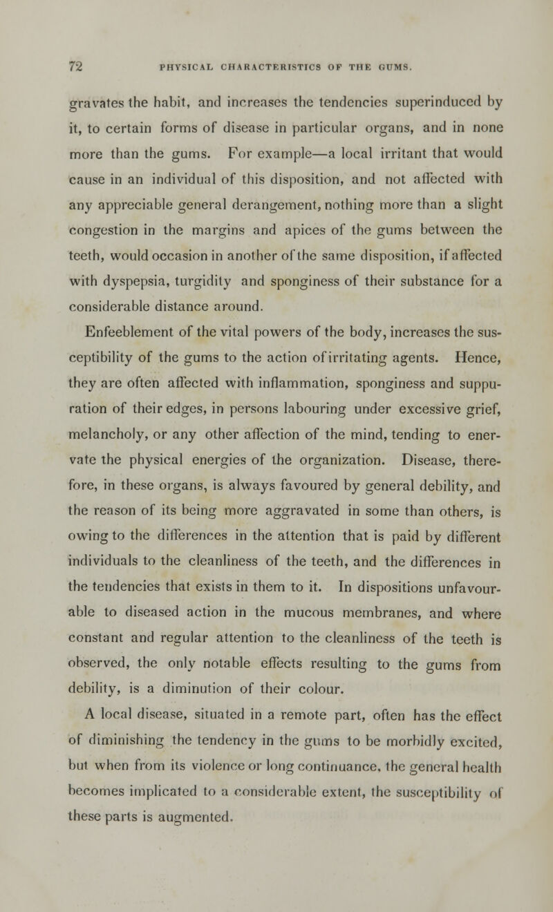 gravates the habit, and increases the tendencies superinduced by it, to certain forms of disease in particular organs, and in none more than the gums. For example—a local irritant that would cause in an individual of this disposition, and not affected with any appreciable general derangement, nothing more than a slight congestion in the margins and apices of the gums between the teeth, would occasion in another of the same disposition, if affected with dyspepsia, turgidity and sponginess of their substance for a considerable distance around. Enfeeblement of the vital powers of the body, increases the sus- ceptibility of the gums to the action of irritating agents. Hence, they are often affected with inflammation, sponginess and suppu- ration of their edges, in persons labouring under excessive grief, melancholy, or any other affection of the mind, tending to ener- vate the physical energies of the organization. Disease, there- fore, in these organs, is always favoured by general debility, and the reason of its being more aggravated in some than others, is owing to the differences in the attention that is paid by different individuals to the cleanliness of the teeth, and the differences in the tendencies that exists in them to it. In dispositions unfavour- able to diseased action in the mucous membranes, and where constant and regular attention to the cleanliness of the teeth is observed, the only notable effects resulting to the gums from debility, is a diminution of their colour. A local disease, situated in a remote part, often has the effect of diminishing the tendency in the gums to be morbidly excited, but when from its violence or long continuance, the general health becomes implicated to a considerable extent, the susceptibility <A these parts is augmented.