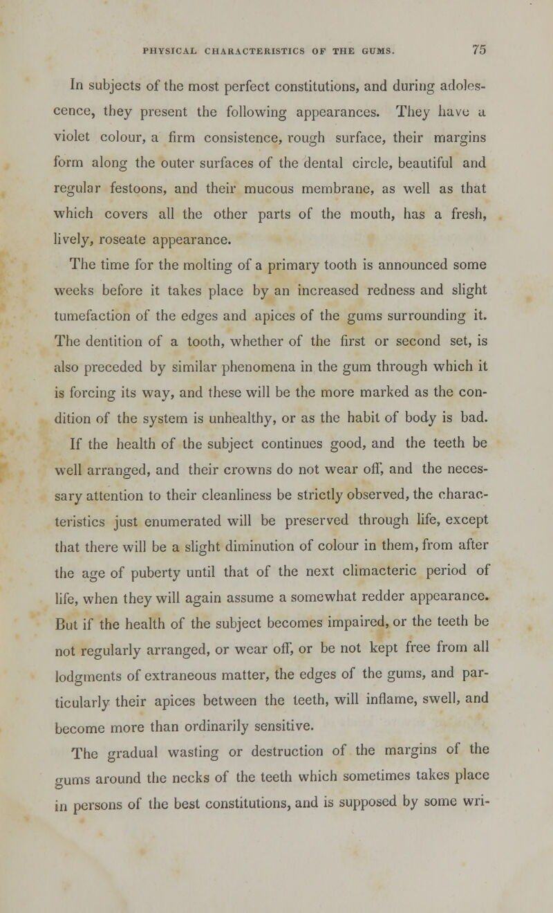 In subjects of the most perfect constitutions, and during adoles- cence, they present the following appearances. They have u violet colour, a firm consistence, rough surface, their margins form along the outer surfaces of the dental circle, beautiful and regular festoons, and their mucous membrane, as well as that which covers all the other parts of the mouth, has a fresh, lively, roseate appearance. The time for the molting of a primary tooth is announced some weeks before it takes place by an increased redness and slight tumefaction of the edges and apices of the gums surrounding it. The dentition of a tooth, whether of the first or second set, is also preceded by similar phenomena in the gum through which it is forcing its way, and these will be the more marked as the con- dition of the system is unhealthy, or as the habit of body is bad. If the health of the subject continues good, and the teeth be well arranged, and their crowns do not wear off, and the neces- sary attention to their cleanliness be strictly observed, the charac- teristics just enumerated will be preserved through life, except that there will be a slight diminution of colour in them, from after the age of puberty until that of the next climacteric period of life, when they will again assume a somewhat redder appearance. But if the health of the subject becomes impaired, or the teeth be not regularly arranged, or wear off, or be not kept free from all lodgments of extraneous matter, the edges of the gums, and par- ticularly their apices between the teeth, will inflame, swell, and become more than ordinarily sensitive. The gradual wasting or destruction of the margins of the gums around the necks of the teeth which sometimes takes place in persons of the best constitutions, and is supposed by some wri-