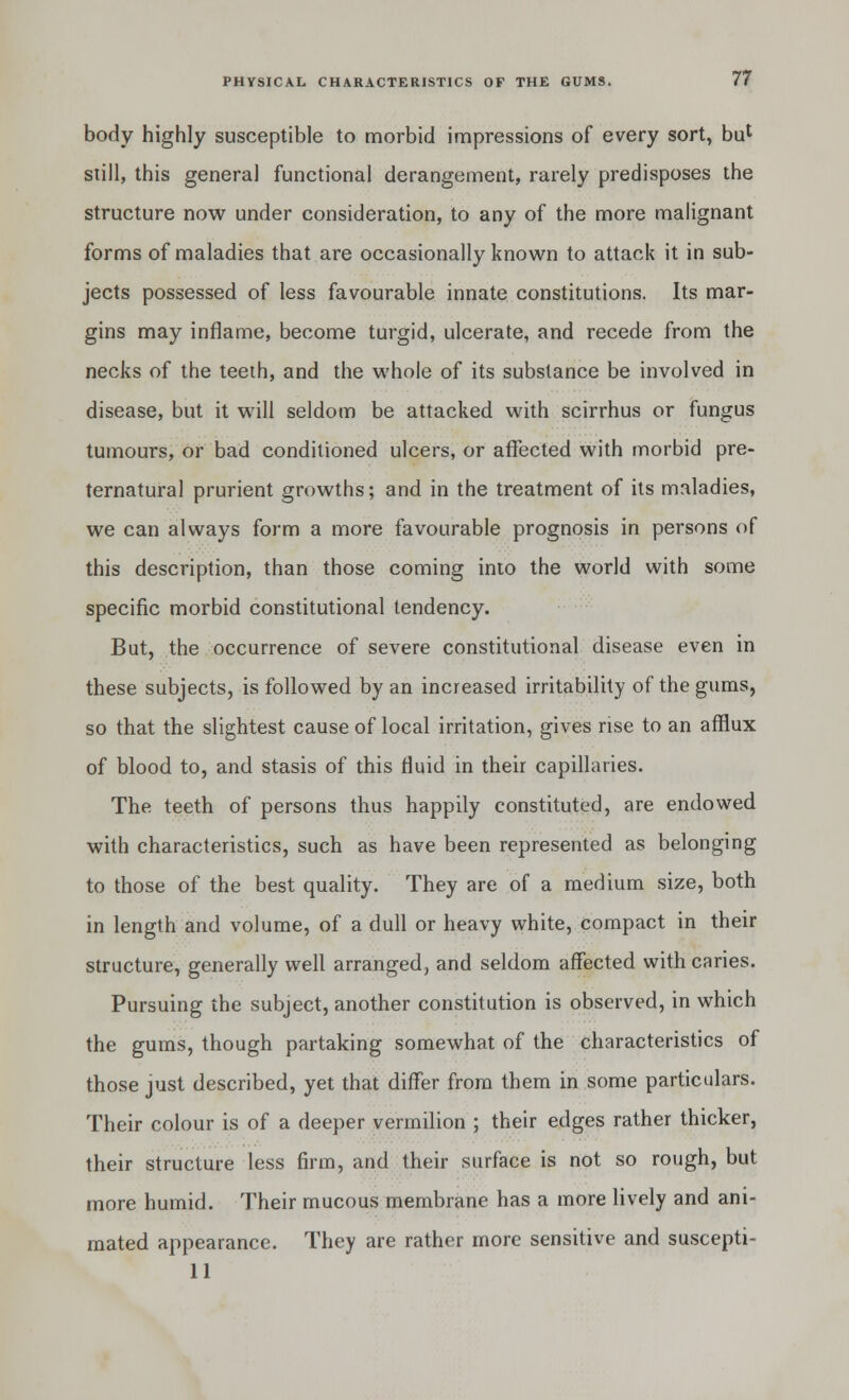 body highly susceptible to morbid impressions of every sort, bul still, this general functional derangement, rarely predisposes the structure now under consideration, to any of the more malignant forms of maladies that are occasionally known to attack it in sub- jects possessed of less favourable innate constitutions. Its mar- gins may inflame, become turgid, ulcerate, and recede from the necks of the teeth, and the whole of its substance be involved in disease, but it will seldom be attacked with scirrhus or fungus tumours, or bad conditioned ulcers, or affected with morbid pre- ternatural prurient growths; and in the treatment of its maladies, we can always form a more favourable prognosis in persons of this description, than those coming into the world with some specific morbid constitutional tendency. But, the occurrence of severe constitutional disease even in these subjects, is followed by an increased irritability of the gums, so that the slightest cause of local irritation, gives rise to an afflux of blood to, and stasis of this fluid in their capillaries. The teeth of persons thus happily constituted, are endowed with characteristics, such as have been represented as belonging to those of the best quality. They are of a medium size, both in length and volume, of a dull or heavy white, compact in their structure, generally well arranged, and seldom affected with caries. Pursuing the subject, another constitution is observed, in which the gums, though partaking somewhat of the characteristics of those just described, yet that differ from them in some particulars. Their colour is of a deeper vermilion ; their edges rather thicker, their structure less firm, and their surface is not so rough, but more humid. Their mucous membrane has a more lively and ani- mated appearance. They are rather more sensitive and suscepti- 11