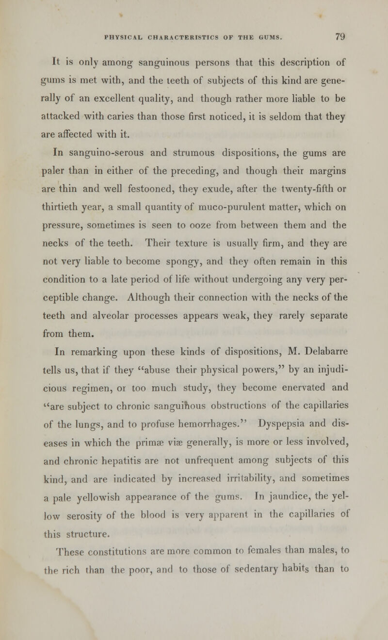 It is only among sanguinous persons that this description of gums is met with, and the teeth of subjects of this kind are gene- rally of an excellent quality, and though rather more liable to be attacked with caries than those first noticed, it is seldom that they are affected with it. In sanguino-serous and strumous dispositions, the gums are paler than in either of the preceding, and though their margins are thin and well festooned, they exude, after the twenty-fifth or thirtieth year, a small quantity of muco-purulent matter, which on pressure, sometimes is seen to ooze from between them and the necks of the teeth. Their texture is usually firm, and they are not very liable to become spongy, and they often remain in this condition to a late period of life without undergoing any very per- ceptible change. Although their connection with the necks of the teeth and alveolar processes appears weak, they rarely separate from them. In remarking upon these kinds of dispositions, M. Delabarre tells us, that if they abuse their physical powers, by an injudi- cious regimen, or too much study, they become enervated and are subject to chronic sanguihous obstructions of the capillaries of the lungs, and to profuse hemorrhages. Dyspepsia and dis- eases in which the primse viae generally, is more or less involved, and chronic hepatitis are not unfrequent among subjects of this kind, and are indicated by increased irritability, and sometimes a pale yellowish appearance of the gums. In jaundice, the yel- low serosity of the blood is very apparent in the capillaries of this structure. These constitutions are more common to females than males, to the rich than the poor, and to those of sedentary habits than to