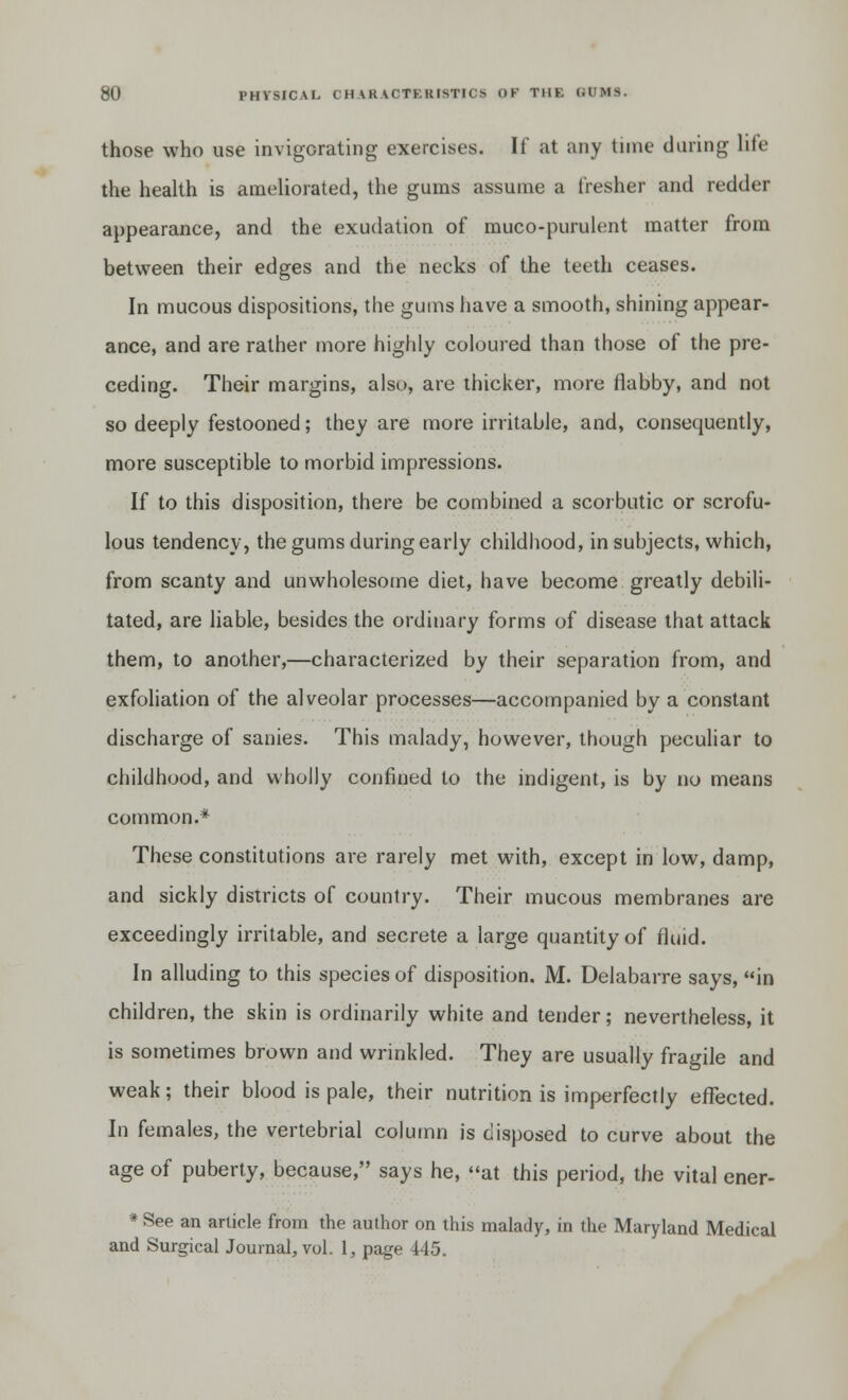 those who use invigorating exercises. If at any tune during life the health is ameliorated, the gums assume a fresher and redder appearance, and the exudation of muco-purulent matter from between their edges and the necks of the teeth ceases. In mucous dispositions, the gums have a smooth, shining appear- ance, and are rather more highly coloured than those of the pre- ceding. Their margins, also, are thicker, more flabby, and not so deeply festooned; they are more irritable, and, consequently, more susceptible to morbid impressions. If to this disposition, there be combined a scorbutic or scrofu- lous tendency, the gums during early childhood, in subjects, which, from scanty and unwholesome diet, have become greatly debili- tated, are liable, besides the ordinary forms of disease that attack them, to another,—characterized by their separation from, and exfoliation of the alveolar processes—accompanied by a constant discharge of sanies. This malady, however, though peculiar to childhood, and wholly confined to the indigent, is by no means common.* These constitutions are rarely met with, except in low, damp, and sickly districts of country. Their mucous membranes are exceedingly irritable, and secrete a large quantity of fluid. In alluding to this species of disposition. M. Delabarre says, in children, the skin is ordinarily white and tender; nevertheless, it is sometimes brown and wrinkled. They are usually fragile and weak; their blood is pale, their nutrition is imperfectly effected. In females, the vertebrial column is disposed to curve about the age of puberty, because, says he, at this period, the vital ener- * See an article from the author on this malady, in the Maryland Medical and Surgical Journal, vol. 1, page 445.