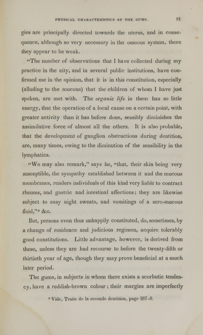 gies are principally directed towards the uterus, and in conse- quence, although so very necessary in the osseous system, there they appear to be weak. The number of observations that I have collected during my practice in the city, and in several public institutions, have con- firmed me in the opinion, that it is in this constitution, especially (alluding to the mucous) that the children of whom I have just spoken, are met with. The organic life in them has so little energy, that the operation of a local cause on a certain point, with greater activity than it has before done, sensibly diminishes the assimilative force of almost all the others. It is also probable, that the development of ganglion obstructions during dentition, are, many times, owing to the diminution of the sensibility in the lymphatics. We may also remark, says he, that, their skin being very susceptible, the sympathy established between it and the mucous membranes, renders individuals oi this kind very liable to contract rheums, and gastric and intestinal affections; they are likewise subject to easy night sweats, and vomitings of a sero-mucous fluid,* &c. But, persons even thus unhappily constituted, do, sometimes, by a change of residence and judicious regimen, acquire tolerably good constitutions. Little advantage, however, is derived from these, unless they are had recourse to before the twenty-fifth or thirtieth year of age, though they may prove beneficial at a much later period. The gums, in subjects in whom there exists a scorbutic tenden- cy, have a reddish-brown colour; their margins are imperfectly * Vide, Traite de la seconde dentition, page 287-8.