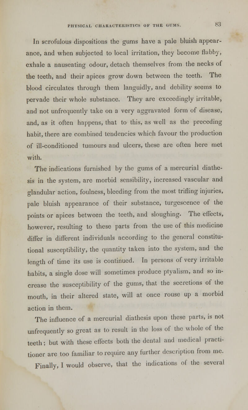 In scrofulous dispositions the gums have a pale bluish appear- ance, and when subjected to local irritation, they become flabby, exhale a nauseating odour, detach themselves from the necks of the teeth, and their apices grow down between the teeth. The blood circulates through them languidly, and debility seems to pervade their whole substance. They are exceedingly irritable, and not unfrequently take on a very aggravated form of disease, and, as it often happens, that to this, as well as the preceding habit, there are combined tendencies which favour the production of ill-conditioned tumours and ulcers, these are often here met with. The indications furnished by the gums of a mercurial diathe- sis in the system, are morbid sensibility, increased vascular and glandular action, foulness, bleeding from the most trifling injuries, pale bluish appearance of their substance, turgescence of the points or apices between the teeth, and sloughing. The effects, however, resulting to these parts from the use of this medicine differ in different individuals according to the general constitu- tional susceptibility, the quantity taken into the system, and the length of time its use is continued. In persons of very irritable habits, a single dose will sometimes produce ptyalism, and so in- crease the susceptibility of the gums, that the secretions of the mouth, in their altered state, will at once rouse up a morbid action in them. The influence of a mercurial diathesis upon these parts, is not unfrequently so great as to result in the loss of the whole of the teeth; but with these effects both the dental and medical practi- tioner are too familiar to require any further description from me. Finally, I would observe, that the indications of the several