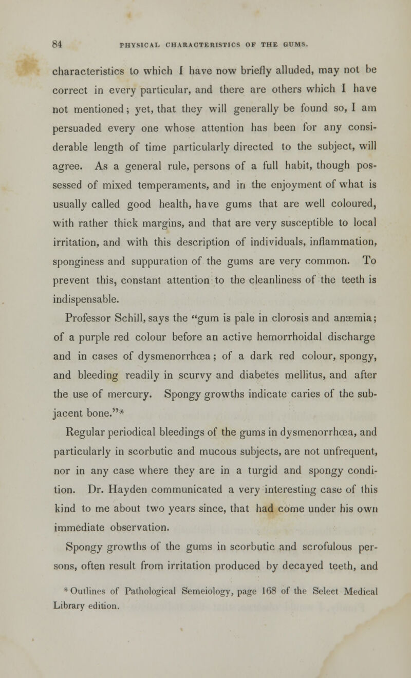 characteristics to which I have now briefly alluded, may not be correct in every particular, and there are others which I have not mentioned; yet, that they will generally be found so, I am persuaded every one whose attention has been for any consi- derable length of time particularly directed to the subject, will agree. As a general rule, persons of a full habit, though pos- sessed of mixed temperaments, and in the enjoyment of what is usually called good health, have gums that are well coloured, with rather thick margins, and that are very susceptible to local irritation, and with this description of individuals, inflammation, sponginess and suppuration of the gums are very common. To prevent this, constant attention to the cleanliness of the teeth is indispensable. Professor Schill, says the gum is pale in clorosis and ansemia; of a purple red colour before an active hemorrhoidal discharge and in cases of dysmenorrhea; of a dark red colour, spongy, and bleeding readily in scurvy and diabetes mellitus, and after the use of mercury. Spongy growths indicate caries of the sub- jacent bone.* Regular periodical bleedings of the gums in dysmenorrhcea, and particularly in scorbutic and mucous subjects, are not unfrequent, nor in any case where they are in a turgid and spongy condi- tion. Dr. Hayden communicated a very interesting case of this kind to me about two years since, that had come under his own immediate observation. Spongy growths of the gums in scorbutic and scrofulous per- sons, often result from irritation produced by decayed teeth, and * Outlines of Pathological Semeiology, page 168 of the Select Medical Library edition.