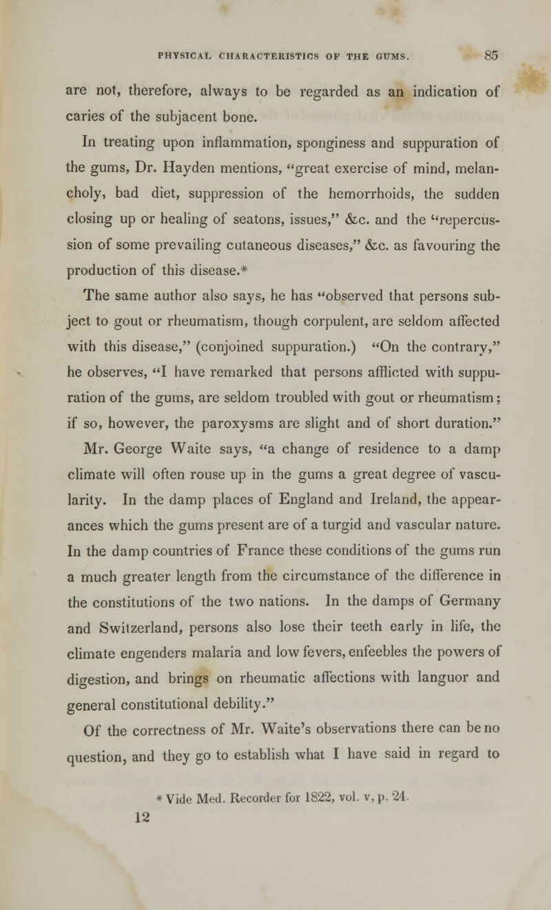 are not, therefore, always to be regarded as an indication of caries of the subjacent bone. In treating upon inflammation, sponginess and suppuration of the gums, Dr. Hayden mentions, great exercise of mind, melan- choly, bad diet, suppression of the hemorrhoids, the sudden closing up or healing of seatons, issues, &c. and the ''repercus- sion of some prevailing cutaneous diseases, &c. as favouring the production of this disease.* The same author also says, he has observed that persons sub- ject to gout or rheumatism, though corpulent, are seldom affected with this disease, (conjoined suppuration.) On the contrary, he observes, I have remarked that persons afflicted with suppu- ration of the gums, are seldom troubled with gout or rheumatism; if so, however, the paroxysms are slight and of short duration. Mr. George Waite says, a change of residence to a damp climate will often rouse up in the gums a great degree of vascu- larity. In the damp places of England and Ireland, the appear- ances which the gums present are of a turgid and vascular nature. In the damp countries of France these conditions of the gums run a much greater length from the circumstance of the difference in the constitutions of the two nations. In the damps of Germany and Switzerland, persons also lose their teeth early in life, the climate engenders malaria and low fevers, enfeebles the powers of digestion, and brings on rheumatic affections with languor and general constitutional debility. Of the correctness of Mr. Waite's observations there can be no question, and they go to establish what I have said in regard to * Vide Med. Recorder for 1822, vol. v, p. 24- 12
