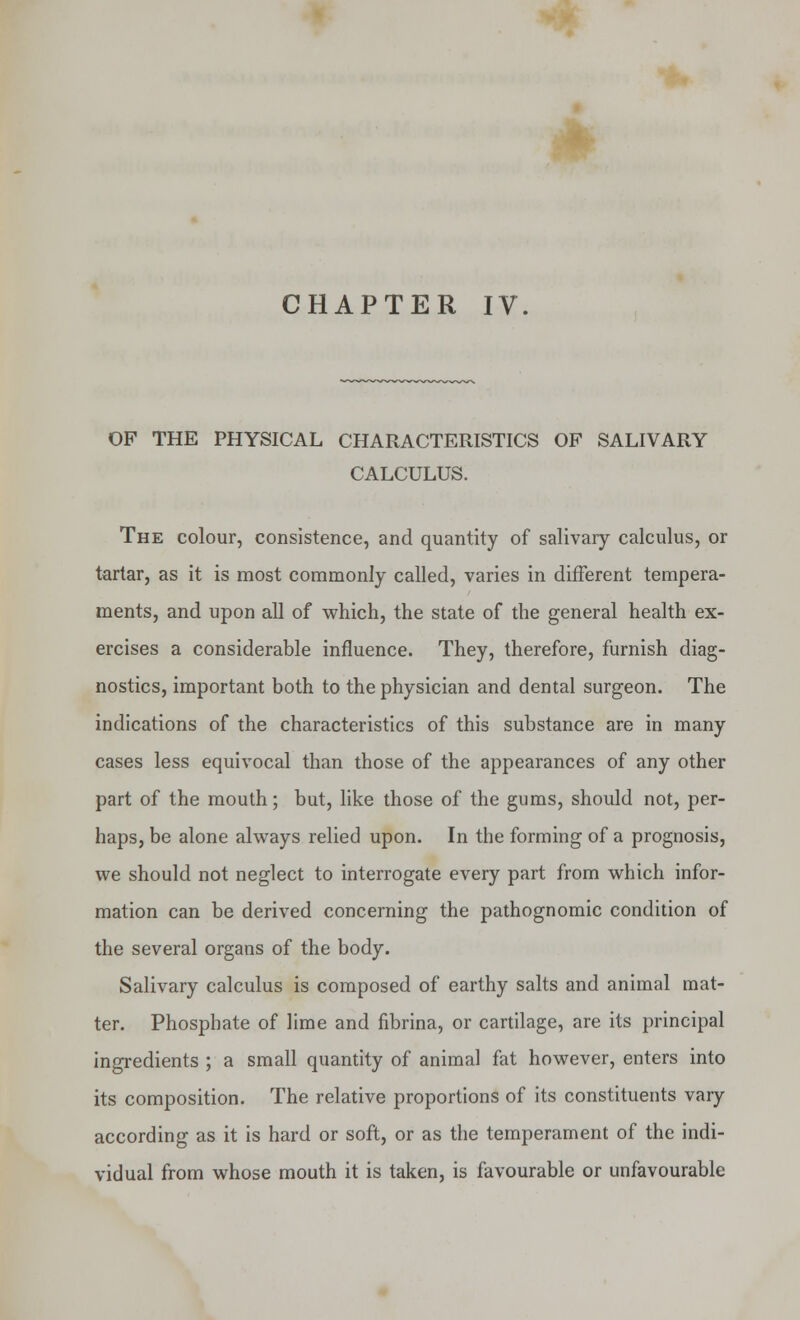 * CHAPTER IV. OF THE PHYSICAL CHARACTERISTICS OF SALIVARY CALCULUS. The colour, consistence, and quantity of salivary calculus, or tartar, as it is most commonly called, varies in different tempera- ments, and upon all of which, the state of the general health ex- ercises a considerable influence. They, therefore, furnish diag- nostics, important both to the physician and dental surgeon. The indications of the characteristics of this substance are in many cases less equivocal than those of the appearances of any other part of the mouth; but, like those of the gums, should not, per- haps, be alone always relied upon. In the forming of a prognosis, we should not neglect to interrogate every part from which infor- mation can be derived concerning the pathognomic condition of the several organs of the body. Salivary calculus is composed of earthy salts and animal mat- ter. Phosphate of lime and fibrina, or cartilage, are its principal ingredients ; a small quantity of animal fat however, enters into its composition. The relative proportions of its constituents vary according as it is hard or soft, or as the temperament of the indi- vidual from whose mouth it is taken, is favourable or unfavourable