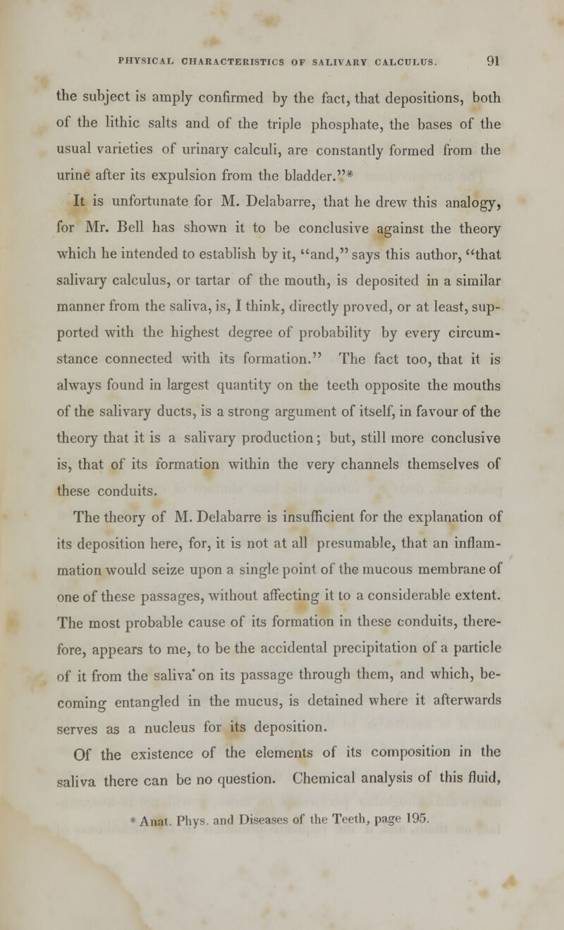 the subject is amply confirmed by the fact, that depositions, both of the lithic salts and of the triple phosphate, the bases of the usual varieties of urinary calculi, are constantly formed from the urine after its expulsion from the bladder.* It is unfortunate for M. Delabarre, that he drew this analogy, for Mr. Bell has shown it to be conclusive against the theory which he intended to establish by it, and, says this author, that salivary calculus, or tartar of the mouth, is deposited in a similar manner from the saliva, is, I think, directly proved, or at least, sup- ported with the highest degree of probability by every circum- stance connected with its formation. The fact too, that it is always found in largest quantity on the teeth opposite the mouths of the salivary ducts, is a strong argument of itself, in favour of the theory that it is a salivary production; but, still more conclusive is, that of its formation within the very channels themselves of these conduits. The theory of M. Delabarre is insufficient for the explanation of its deposition here, for, it is not at all presumable, that an inflam- mation would seize upon a single point of the mucous membrane of one of these passages, without affecting it to a considerable extent. The most probable cause of its formation in these conduits, there- fore, appears to me, to be the accidental precipitation of a particle of it from the saliva' on its passage through them, and which, be- coming entangled in the mucus, is detained where it afterwards serves as a nucleus for its deposition. Of the existence of the elements of its composition in the saliva there can be no question. Chemical analysis of this fluid, • Anat. Phys. and Diseases of the Teeth, page 195.