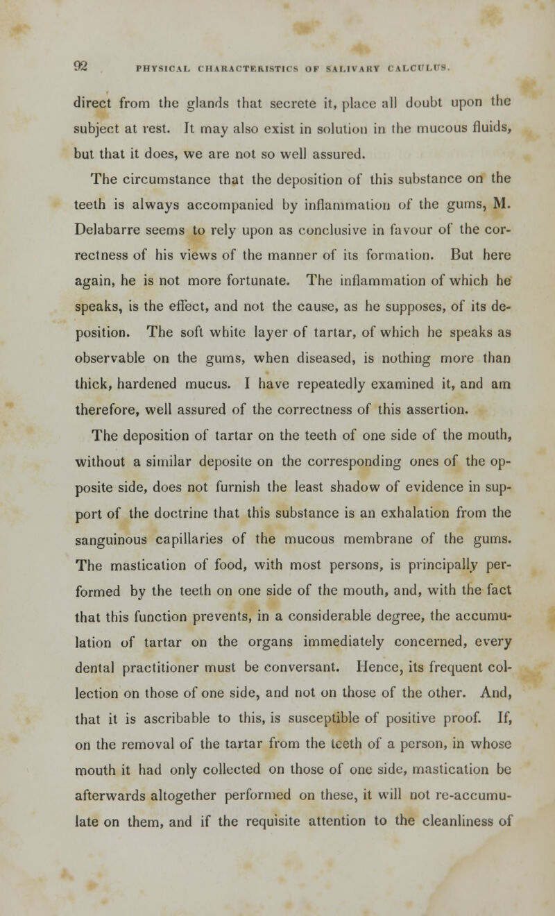 direct from the glands that secrete it, place nil doubt upon the subject at rest. It may also exist in solution in the mucous fluids, but that it does, we are not so well assured. The circumstance that the deposition of this substance on the teeth is always accompanied by inflammation of the gums, M. Delabarre seems to rely upon as conclusive in favour of the cor- rectness of his views of the manner of its formation. But here again, he is not more fortunate. The inflammation of which he speaks, is the effect, and not the cause, as he supposes, of its de- position. The soft white layer of tartar, of which he speaks as observable on the gums, when diseased, is nothing more than thick, hardened mucus. I have repeatedly examined it, and am therefore, well assured of the correctness of this assertion. The deposition of tartar on the teeth of one side of the mouth, without a similar deposite on the corresponding ones of the op- posite side, does not furnish the least shadow of evidence in sup- port of the doctrine that this substance is an exhalation from the sanguinous capillaries of the mucous membrane of the gums. The mastication of food, with most persons, is principally per- formed by the teeth on one side of the mouth, and, with the fact that this function prevents, in a considerable degree, the accumu- lation of tartar on the organs immediately concerned, every dental practitioner must be conversant. Hence, its frequent col- lection on those of one side, and not on those of the other. And, that it is ascribable to this, is susceptible of positive proof. If, on the removal of the tartar from the teeth of a person, in whose mouth it had only collected on those of one side, mastication be afterwards altogether performed on these, it will not re-accumu- late on them, and if the requisite attention to the cleanliness of