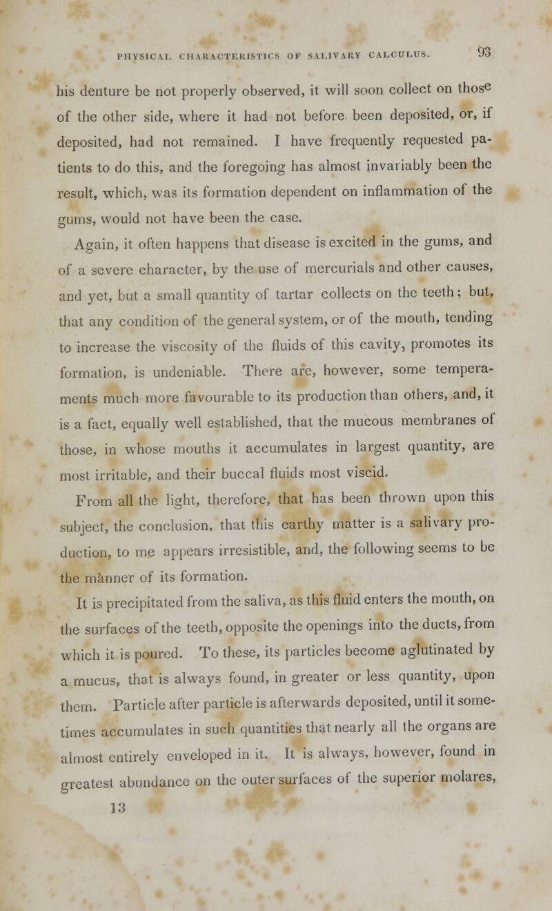 his denture be not properly observed, it will soon collect on those of the other side, where it had not before been deposited, or, if deposited, had not remained. I have frequently requested pa- tients to do this, and the foregoing has almost invariably been the result, which, was its formation dependent on inflammation of the gums, would not have been the case. Again, it often happens that disease is excited in the gums, and of a severe character, by the use of mercurials and other causes, and yet, but a small quantity of tartar collects on the teeth; but, that any condition of the general system, or of the mouth, tending to increase the viscosity of the fluids of this cavity, promotes its formation, is undeniable. There are, however, some tempera- ments much more favourable to its production than others, and, it is a fact, equally well established, that the mucous membranes of those, in whose mouths it accumulates in largest quantity, are most irritable, and their buccal fluids most viscid. From all the light, therefore, that has been thrown upon this subject, the conclusion, that this earthy matter is a salivary pro- duction, to me appears irresistible, and, the following seems to be the manner of its formation. It is precipitated from the saliva, as this fluid enters the mouth, on the surfaces of the teeth, opposite the openings into the ducts, from which it is poured. To these, its particles become aglutinated by a mucus, that is always found, in greater or less quantity, upon them. Particle after particle is afterwards deposited, until it some- times accumulates in such quantities that nearly all the organs are almost entirely enveloped in it. It is always, however, found in greatest abundance on the outer surfaces of the superior molares, 13