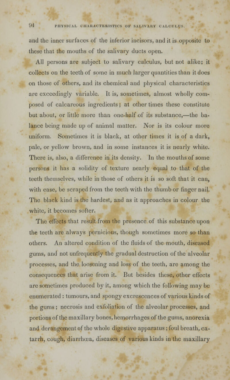 'Jl PHYSICAL ( li \i;.\< tkuivi'K ^ Of s\i.l\\i:v ru.ni.r- and the inner surfaces of the inferior incisors, and it is opposite to these that the mouths of the salivary ducts open. All persons are subject to salivary calculus, but not alike; it collects on the teeth of some in much larger quantities than it does on those of others, and its chemical and physical characteristics are exceedingly variable. It is, sometimes, almost wholly com- posed of calcareous ingredients; at other times these constitute but about, or little more than one-half of its substance,—the ba- lance being made up of animal matter. Nor is its colour moro uniform. Sometimes it is black, at other times it is of a dark, pale, or yellow brown, and in some instances it is nearly white. There is, also, a difference in its density. In the mouths of some persons it has a solidity of texture nearly equal to that of the teeth themselves, while in those of others it is so soft that it can, with ease, be scraped from the teeth with the thumb or finger nail. The black kind is the hardest, and as it approaches in colour the white, it becomes softer. The effects that result from the presence of this substance upon the teeth are always pernicious, though sometimes more so than others. An altered condition of the fluids of the mouth, diseased gums, and not unfrequently the gradual destruction of the alveolar processes, and the loosening and loss of the teeth, are among the consequences that arise from it. But besides these, other effects are sometimes produced by it, among which the following may be enumerated : tumours, and spongy excrescences of various kinds of the gums; necrosis and exfoliation of the alveolar processes, and portions of the maxillary bones, hemorrhages of the gums, anorexia and derangement of the whole digestive apparatus ; foul breath, ca- tarrh, cough, diarrhoea, diseases of various kinds in the maxillary