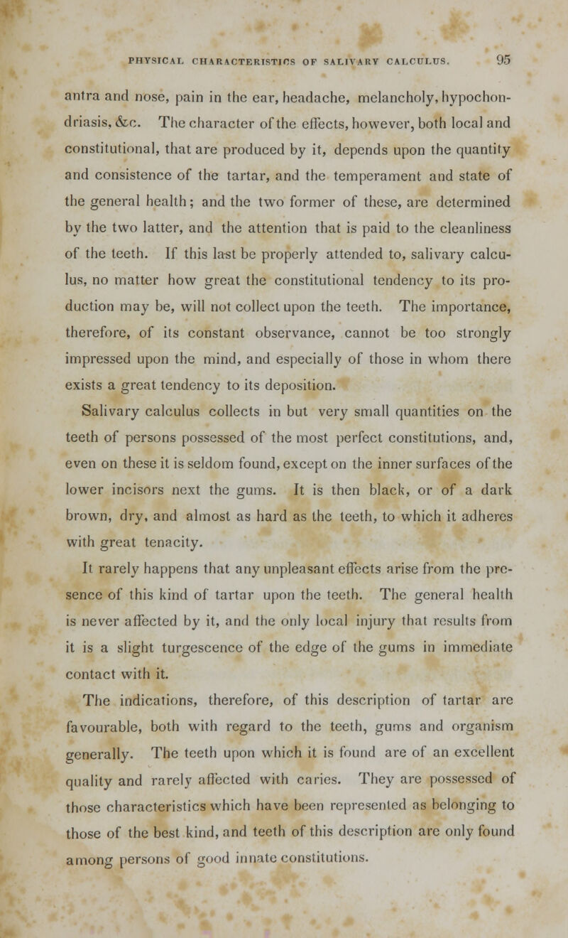 antra and nose, pain in the ear, headache, melancholy, hypochon- driasis, &c. The character of the effects, however, both local and constitutional, that are produced by it, depends upon the quantity and consistence of the tartar, and the temperament and state of the general health; and the two former of these, are determined by the two latter, and the attention that is paid to the cleanliness of the teeth. If this last be properly attended to, salivary calcu- lus, no matter how great the constitutional tendency to its pro- duction may be, will not collect upon the teeth. The importance, therefore, of its constant observance, cannot be too strongly impressed upon the mind, and especially of those in whom there exists a great tendency to its deposition. Salivary calculus collects in but very small quantities on the teeth of persons possessed of the most perfect constitutions, and, even on these it is seldom found, except on the inner surfaces of the lower incisors next the gums. It is then black, or of a dark brown, dry, and almost as hard as the teeth, to which it adheres with great tenacity. It rarely happens that any unpleasant effects arise from the pre- sence of this kind of tartar upon the teeth. The general health is never affected by it, and the only local injury that results from it is a slight turgescence of the edge of the gums in immediate contact with it. The indications, therefore, of this description of tartar are favourable, both with regard to the teeth, gums and organism generally. The teeth upon which it is found are of an excellent quality and rarely affected with caries. They are possessed of those characteristics which have been represented as belonging to those of the best kind, and teeth of this description are only found among persons of good innate constitutions.