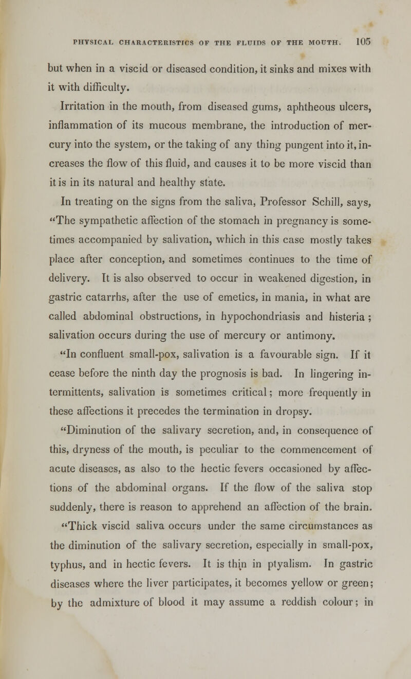 but when in a viscid or diseased condition, it sinks and mixes with it with difficulty. Irritation in the mouth, from diseased gums, aphtheous ulcers, inflammation of its mucous membrane, the introduction of mer- cury into the system, or the taking of any thing pungent into it, in- creases the flow of this fluid, and causes it to be more viscid than it is in its natural and healthy state. In treating on the signs from the saliva, Professor Schill, says, The sympathetic affection of the stomach in pregnancy is some- times accompanied by salivation, which in this case mostly takes place after conception, and sometimes continues to the time of delivery. It is also observed to occur in weakened digestion, in gastric catarrhs, after the use of emetics, in mania, in what are called abdominal obstructions, in hypochondriasis and histeria ; salivation occurs during the use of mercury or antimony. In confluent small-pox, salivation is a favourable sign. If it cease before the ninth day the prognosis is bad. In lingering in- termittents, salivation is sometimes critical; more frequently in these affections it precedes the termination in dropsy. Diminution of the salivary secretion, and, in consequence of this, dryness of the mouth, is peculiar to the commencement of acute diseases, as also to the hectic fevers occasioned by affec- tions of the abdominal organs. If the flow of the saliva stop suddenly, there is reason to apprehend an affection of the brain. Thick viscid saliva occurs under the same circumstances as the diminution of the salivary secretion, especially in small-pox, typhus, and in hectic fevers. It is thm in ptyalism. In gastric diseases where the liver participates, it becomes yellow or green; by the admixture of blood it may assume a reddish colour; in