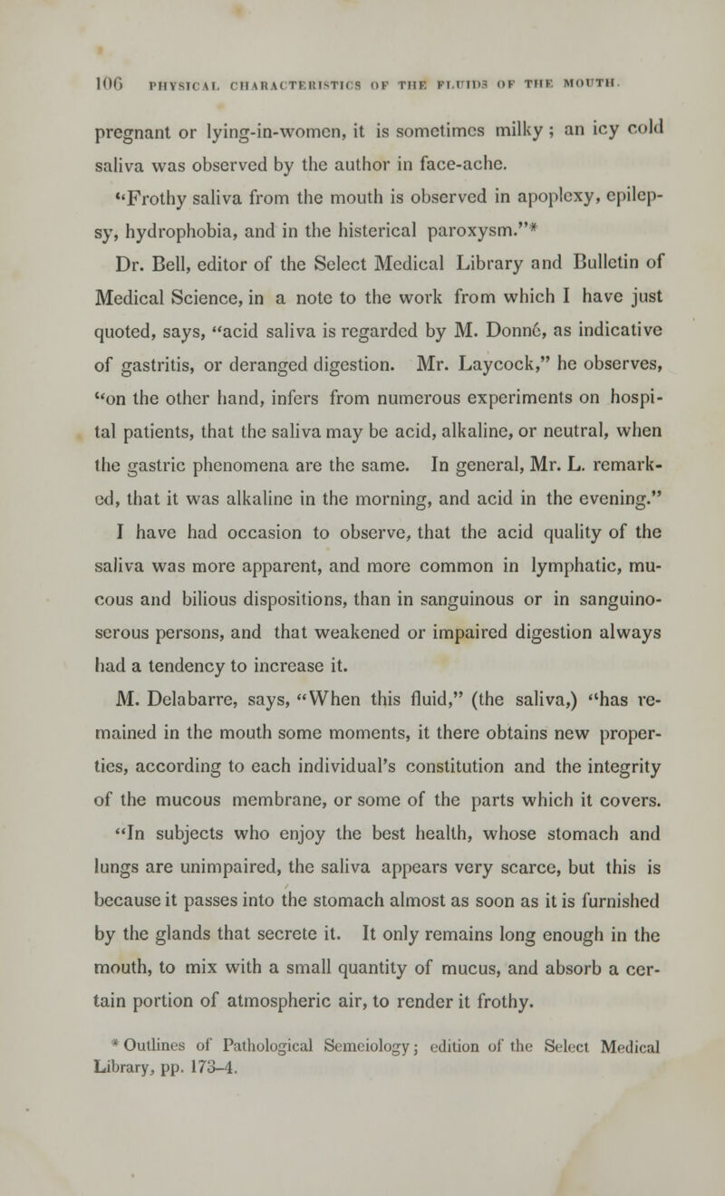pregnant or lying-in-womcn, it is sometimes milky; an icy cold saliva was observed by the author in face-ache. Frothy saliva from the mouth is observed in apoplexy, epilep- sy, hydrophobia, and in the histerical paroxysm.* Dr. Bell, editor of the Select Medical Library and Bulletin of Medical Science, in a note to the work from which I have just quoted, says, acid saliva is regarded by M. Donne, as indicative of gastritis, or deranged digestion. Mr. Laycock, he observes, on the other hand, infers from numerous experiments on hospi- tal patients, that the saliva may be acid, alkaline, or neutral, when the gastric phenomena are the same. In general, Mr. L. remark- ed, that it was alkaline in the morning, and acid in the evening. I have had occasion to observe, that the acid quality of the saliva was more apparent, and more common in lymphatic, mu- cous and bilious dispositions, than in sanguinous or in sanguino- serous persons, and that weakened or impaired digestion always had a tendency to increase it. M. Delabarre, says, When this fluid, (the saliva,) has re- mained in the mouth some moments, it there obtains new proper- ties, according to each individual's constitution and the integrity of the mucous membrane, or some of the parts which it covers. In subjects who enjoy the best health, whose stomach and lungs are unimpaired, the saliva appears very scarce, but this is because it passes into the stomach almost as soon as it is furnished by the glands that secrete it. It only remains long enough in the mouth, to mix with a small quantity of mucus, and absorb a cer- tain portion of atmospheric air, to render it frothy. * Outlines of Pathological Semeiology; edition of the Select Medical Library, pp. 173-4.