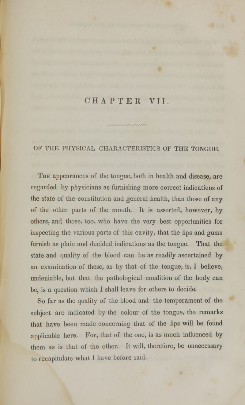 OF THE PHYSICAL CHARACTERISTICS OP THE TONGUE. The appearances of the tongue, both in health and disease, are regarded by physicians as furnishing more correct indications of the state of the constitution and general health, than those of any of the other parts of the mouth. It is asserted, however, by others, and those, too, who have the very best opportunities for inspecting the various parts of this cavity, that the lips and gums furnish as plain and decided indications as the tongue. That the state and quality of the blood can be as readily ascertained by an examination of these, as by that of the tongue, is, I believe, undeniable, but that the pathological condition of the body can be, is a question which I shall leave for others to decide. So far as the quality of the blood and the temperament of the subject are indicated by the colour of the tongue, the remarks that have been made concerning that of the lips will be found applicable here. For, that of the one, is as much influenced by them as is that of the other. It will, therefore, be unnecessary
