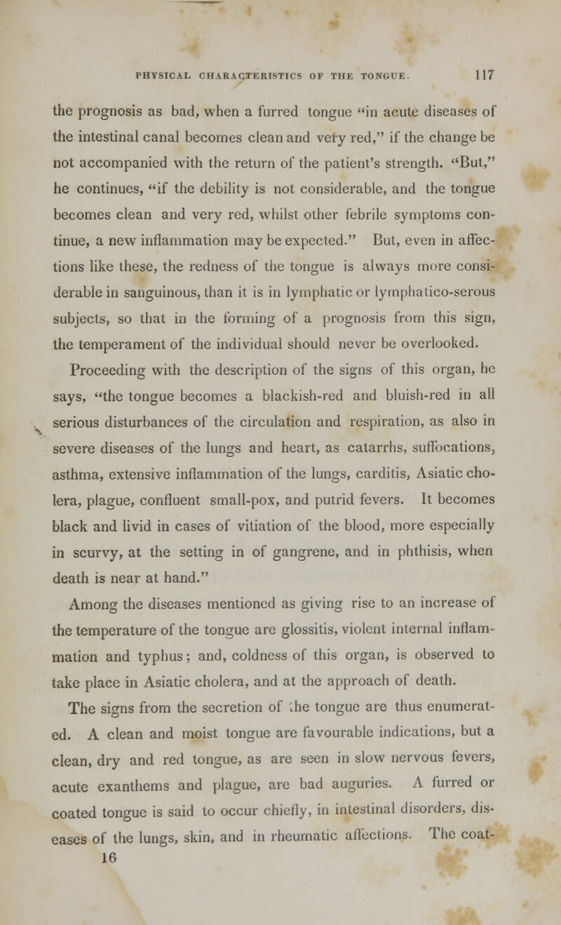 the prognosis as bad, when a furred tongue in acute diseases of the intestinal canal becomes clean and very red, if the change be not accompanied with the return of the patient's strength. But, he continues, if the debility is not considerable, and the tongue becomes clean and very red, whilst other febrile symptoms con- tinue, a new inflammation may be expected. But, even in affec- tions like these, the redness of the tongue is always more consi- derable in sanguinous, than it is in lymphatic or lymphatico-serous subjects, so that in the forming of a prognosis from this sign, the temperament of the individual should never be overlooked. Proceeding with the description of the signs of this organ, he says, the tongue becomes a blackish-red and bluish-red in all serious disturbances of the circulation and respiration, as also in severe diseases of the lungs and heart, as catarrhs, suffocations, asthma, extensive inflammation of the lungs, carditis, Asiatic cho- lera, plague, confluent small-pox, and putrid fevers. It becomes black and livid in cases of vitiation of the blood, more especially in scurvy, at the setting in of gangrene, and in phthisis, when death is near at hand. Among the diseases mentioned as giving rise to an increase of the temperature of the tongue are glossitis, violent internal inflam- mation and typhus; and, coldness of this organ, is observed to take place in Asiatic cholera, and at the approach of death. The signs from the secretion of Ihe tongue are thus enumerat- ed. A clean and moist tongue are favourable indications, but a clean, dry and red tongue, as are seen in slow nervous fevers, acute exanthems and plague, are bad auguries. A furred or coated tongue is said to occur chiefly, in intestinal disorders, dis- eases of the lungs, skin, and in rheumatic affections. The coat- 16