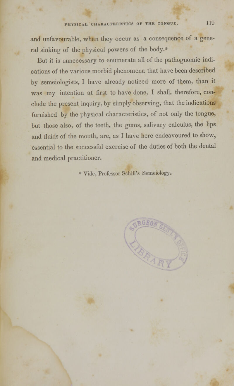 and unfavourable, when they occur as a consequence of a gene- ral sinking of the physical powers of the body * But it is unnecessary to enumerate all of the pathognomic indi- cations of the various morbid phenomena that have been described by semeiologists, I have already noticed more of them, than it was my intention at first to have done, I shall, therefore, con- clude the present inquiry, by simply observing, that the indications furnished by the physical characteristics, of not only the tongue, but those also, of the teeth, the gums, salivary calculus, the lips and fluids of the mouth, arc, as I have here endeavoured to show, essential to the successful exercise of the duties of both the dental and medical practitioner.