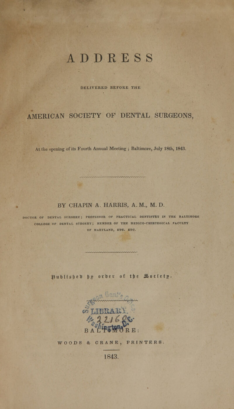 DELIVERED BEFORE THE AMERICAN SOCIETY OF DENTAL SURGEONS, At the opening of its Fourth Annual Meeting ; Baltimore, July 18th, 1843. BY CHAPIN A. HARRIS, A. M., M. D. DOCTOR OF DENTAL SURGERY; PROFESSOR OF PRACTICAL DENTISTRY IN THE BALTIMORE COLLEGE OF DENTAL SURGERY; MEMBER OF THE MEDICO-CHIRDRGICAL FACULTY OF MARYLAND, ETC. ETC. lubliajjeU J)S otfcer of tjie Society B A L*F$Wb R E : WOODS & CRANE, PRINTERS 1843.