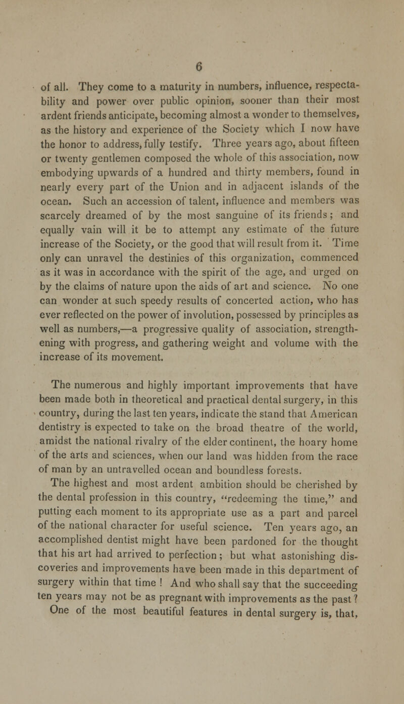 of all. They come to a maturity in numbers, influence, respecta- bility and power over public opinion, sooner than their most ardent friends anticipate, becoming almost a wonder to themselves, as the history and experience of the Society which I now have the honor to address, fully testify. Three years ago, about fifteen or twenty gentlemen composed the whole of this association, now embodying upwards of a hundred and thirty members, found in nearly every part of the Union and in adjacent islands of the ocean. Such an accession of talent, influence and members was scarcely dreamed of by the most sanguine of its friends; and equally vain will it be to attempt any estimate of the future increase of the Society, or the good that will result from it. Time only can unravel the destinies of this organization, commenced as it was in accordance with the spirit of the age, and urged on by the claims of nature upon the aids of art and science. No one can wonder at such speedy results of concerted action, who has ever reflected on the power of involution, possessed by principles as well as numbers,—a progressive quality of association, strength- ening with progress, and gathering weight and volume with the increase of its movement. The numerous and highly important improvements that have been made both in theoretical and practical dental surgery, in this country, during the last ten years, indicate the stand that American dentistry is expected to take on the broad theatre of the world, amidst the national rivalry of the elder continent, the hoary home of the arts and sciences, when our land was hidden from the race of man by an untraveiled ocean and boundless forests. The highest and most ardent ambition should be cherished by the dental profession in this country, redeeming the time, and putting each moment to its appropriate use as a part and parcel of the national character for useful science. Ten years ago, an accomplished dentist might have been pardoned for the thought that his art had arrived to perfection; but what astonishing dis- coveries and improvements have been made in this department of surgery within that time ! And who shall say that the succeeding ten years may not be as pregnant with improvements as the past ? One of the most beautiful features in dental surgery is, that,