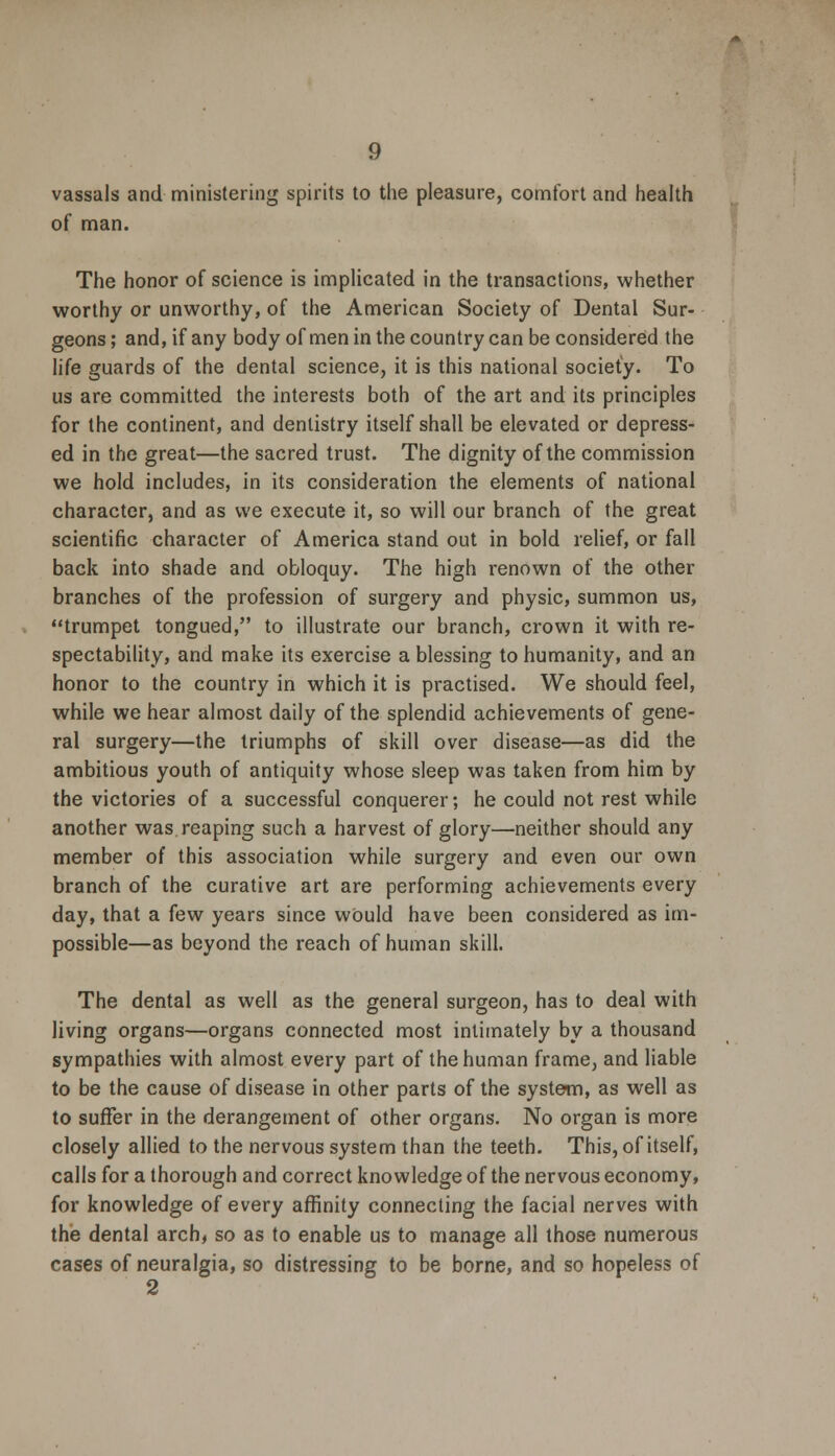 vassals and ministering spirits to the pleasure, comfort and health of man. The honor of science is implicated in the transactions, whether worthy or unworthy, of the American Society of Dental Sur- geons ; and, if any body of men in the country can be considered the life guards of the dental science, it is this national society. To us are committed the interests both of the art and its principles for the continent, and dentistry itself shall be elevated or depress- ed in the great—the sacred trust. The dignity of the commission we hold includes, in its consideration the elements of national character, and as we execute it, so will our branch of the great scientific character of America stand out in bold relief, or fall back into shade and obloquy. The high renown of the other branches of the profession of surgery and physic, summon us, trumpet tongued, to illustrate our branch, crown it with re- spectability, and make its exercise a blessing to humanity, and an honor to the country in which it is practised. We should feel, while we hear almost daily of the splendid achievements of gene- ral surgery—the triumphs of skill over disease—as did the ambitious youth of antiquity whose sleep was taken from him by the victories of a successful conquerer; he could not rest while another was reaping such a harvest of glory—neither should any member of this association while surgery and even our own branch of the curative art are performing achievements every day, that a few years since would have been considered as im- possible—as beyond the reach of human skill. The dental as well as the general surgeon, has to deal with living organs—organs connected most intimately by a thousand sympathies with almost every part of the human frame, and liable to be the cause of disease in other parts of the system, as well as to suffer in the derangement of other organs. No organ is more closely allied to the nervous system than the teeth. This, of itself, calls for a thorough and correct knowledge of the nervous economy, for knowledge of every affinity connecting the facial nerves with the dental arch, so as to enable us to manage all those numerous cases of neuralgia, so distressing to be borne, and so hopeless of 2