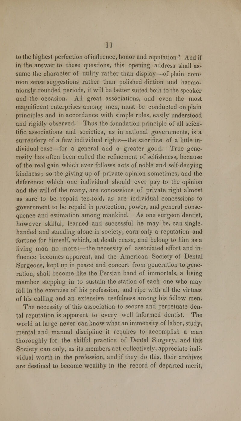 to the highest perfection of influence, honor and reputation ? And if in the answer to these questions, this opening address shall as- sume the character of utility rather than display—of plain com- mon sense suggestions rather than polished diction and harmo- niously rounded periods, it will be better suited both to the speaker and the occasion. All great associations, and even the most magnificent enterprises among men, must be conducted on plain principles and in accordance with simple rules, easily understood and rigidly observed. Thus the foundation principle of all scien- tific associations and societies, as in national governments, is a surrendery of a few individual rights—the sacrifice of a little in- dividual ease—for a general and a greater good. True gene- rosity has often been called the refinement of selfishness, because of the real gain which ever follows acts of noble and self-denying kindness; so the giving up of private opinion sometimes, and the deference which one individual should ever pay to the opinion and the will of the many, are concessions of private right almost as sure to be repaid ten-fold, as are individual concessions to government to be repaid in protection, power, and general conse- quence and estimation among mankind. As one surgeon dentist, however skilful, learned and successful he may be, can single- handed and standing alone in society, earn only a reputation and fortune for himself, which, at death cease, and belong to him as a Jiving man no more;—the necessity of associated effort and in- fluence becomes apparent, and the American Society of Dental Surgeons, kept up in peace and concert from generation to gene- ration, shall become like the Persian band of immortals, a living member stepping in to sustain the station of each one who may fall in the exercise of his profession, and ripe with all the virtues of his calling and an extensive usefulness among his fellow men. The necessity of this association to secure and perpetuate den- tal reputation is apparent to every well informed dentist. The world at large never can know what an immensity of labor, study, mental and manual discipline it requires to accomplish a man thoroughly for the skilful practice of Dental Surgery, and this Society can only, as its members act collectively, appreciate indi- vidual worth in the profession, and if they do this, their archives are destined to become wealthy in the record of departed merit,