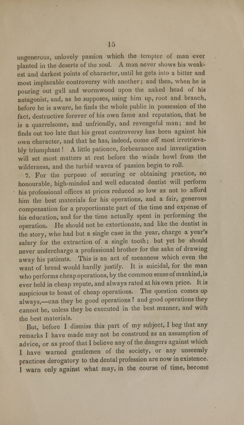 ungenerous, unlovely passion which the tempter of man ever planted in the deserts of the soul. A man never shows his weak- est and darkest points of character, until he gets into a bitter and most implacable controversy with another; and then, when he is pouring out gall and wormwood upon the naked head of his antagonist, and, as he supposes, using him up, root and branch, before he is aware, he finds the whole public in possession of the fact, destructive forever of his own fame and reputation, that he is a quarrelsome, and unfriendly, and revengeful man; and he finds out too late that his great controversy has been against his own character, and that he has, indeed, come off most irretrieva- bly triumphant! A little patience, forbearance and investigation will set most matters at rest before the winds howl from the wilderness, and the turbid waves of passion begin to roll. 7. For the purpose of securing or obtaining practice, no honourable, high-minded and well educated dentist will perform his professional offices at prices reduced so low as not to afford him the best materials for his operations, and a fair, generous compensation for a proportionate part of the time and expense of his education, and for the time actually spent in performing the operation. He should not be extortionate, and like the dentist in the story, who had but a single case in the year, charge a year's salary for the extraction of a single tooth; but yet he should never undercharge a professional brother for the sake of drawing away his patients. This is an act of meanness which even the want of bread would hardly justify. It is suicidal, for the man who performs cheap operations, by the common sense of mankind, is ever held in cheap repute, and always rated at his own price. It is suspicious to boast of cheap operations. The question comes up alwayS _Can they be good operations ? and good operations they cannot be, unless they be executed in the best manner, and with the best materials. But, before I dismiss this part of my subject, I beg that any remarks I have made may not be construed as an assumption of advice, or as proof that I believe any of the dangers against which I have warned gentlemen of the society, or any unseemly practices derogatory to the dental profession are now in existence. I warn only against what may, in the course of time, become