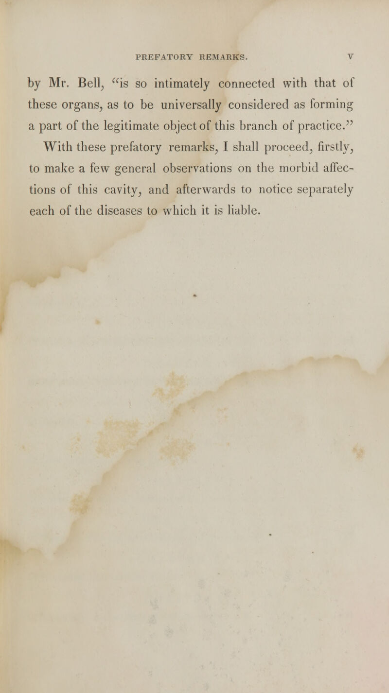 by Mr. Bell, is so intimately connected with that of these organs, as to be universally considered as forming a part of the legitimate object of this branch of practice. With these prefatory remarks, I shall proceed, firstly, to make a few general observations on the morbid affec- tions of this cavity, and afterwards to notice separately each of the diseases to which it is liable.