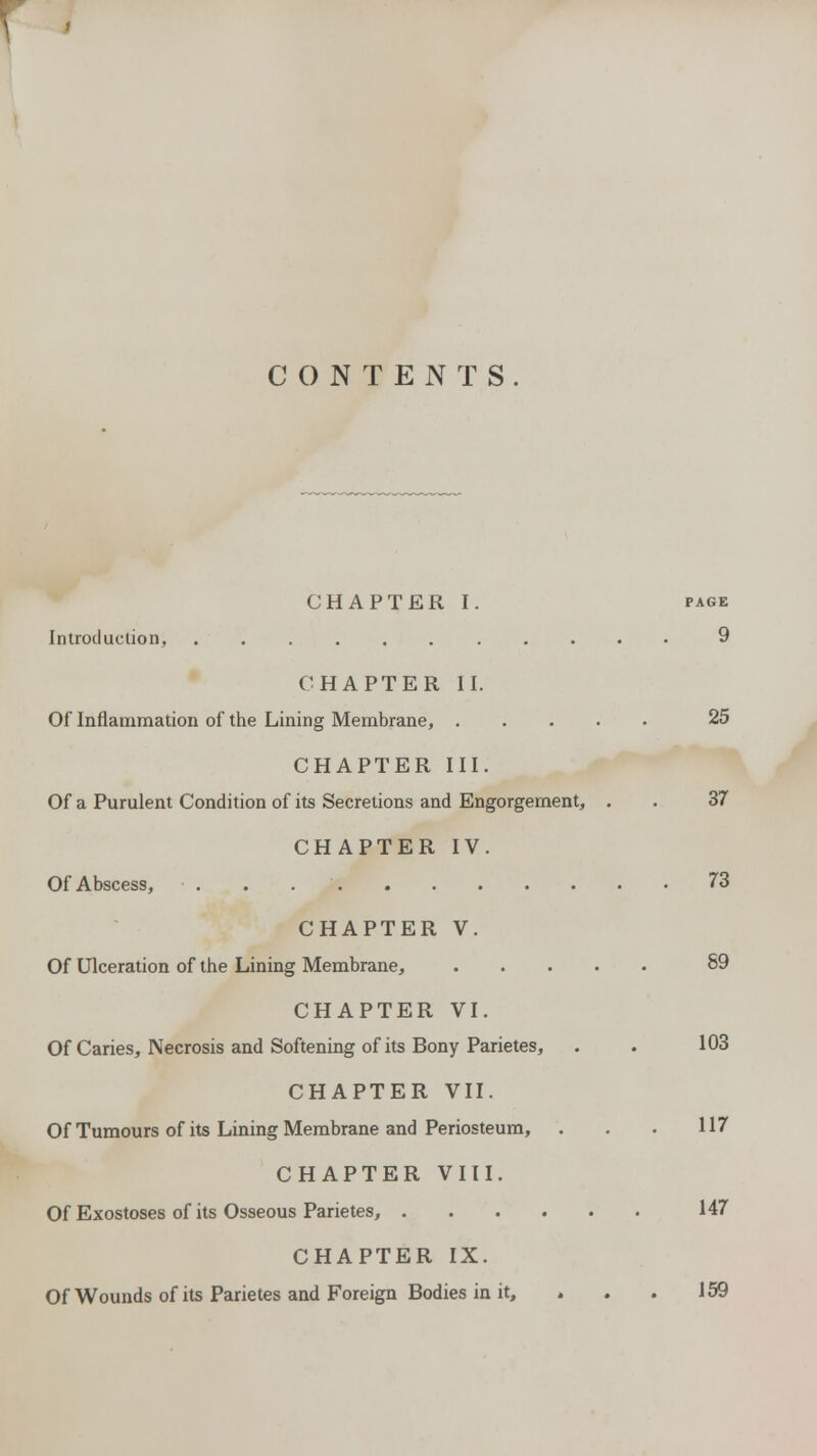 CONTENTS. CHAPTER I. page Introduction, 9 CHAPTER II. Of Inflammation of the Lining Membrane, 25 CHAPTER III. Of a Purulent Condition of its Secretions and Engorgement, . . 37 CHAPTER IV. Of Abscess, . . 73 CHAPTER V. Of Ulceration of the Lining Membrane, 89 CHAPTER VI. Of Caries, Necrosis and Softening of its Bony Parietes, . . 103 CHAPTER VII. Of Tumours of its Lining Membrane and Periosteum, . . . 117 CHAPTER VIII. Of Exostoses of its Osseous Parietes, 147 CHAPTER IX. Of Wounds of its Parietes and Foreign Bodies in it, » . . 159