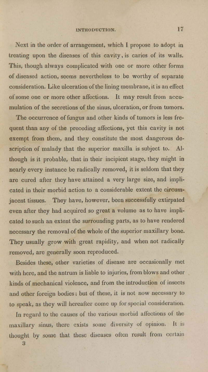 Next in the order of arrangement, which I propose to adopt in treating upon the diseases of this cavity, is caries of its walls. This, though always complicated with one or more other forms of diseased action, seems nevertheless to be worthy of separate consideration. Like ulceration of the lining membrane, it is an effect of some one or more other affections. It may result from accu- mulation of the secretions of the sinus, ulceration, or from tumors. The occurrence of fungus and other kinds of tumors is less fre- quent than any of the preceding affections, yet this cavity is not exempt from them, and they constitute the most dangerous de- scription of malady that the superior maxilla is subject to. Al- though is it probable, that in their incipient stage, they might in nearly every instance be radically removed, it is seldom that they are cured after they have attained a very large size, and impli- cated in their morbid action to a considerable extent the circum- jacent tissues. They have, however, been successfully extirpated even after they had acquired so great a volume as to have impli- cated to such an extent the surrounding parts, as to have rendered necessary the removal of the whole of the superior maxillary bone. They usually grow with great rapidity, and when not radically removed, are generally soon reproduced. Besides these, other varieties of disease are occasionally met with here, and the antrum is liable to injuries, from blows and other kinds of mechanical violence, and from the introduction of insects and other foreign bodies; but of these, it is not now necessary to to speak, as they will hereafter come up for special consideration. In regard to the causes of the various morbid affections ot the maxillary sinus, there exists some diversity of opinion. It is thought by some that these diseases often result from certain