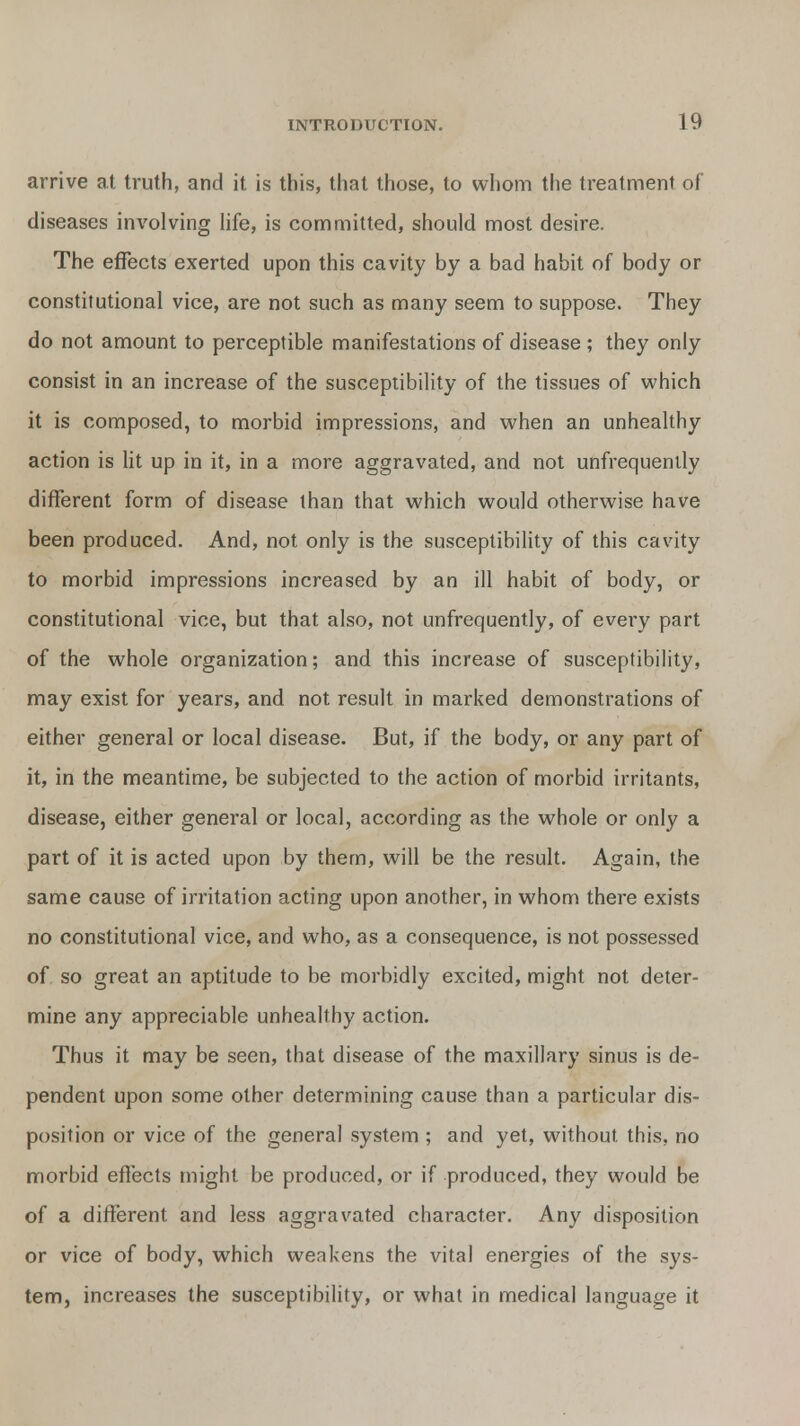 arrive at truth, and it is this, that those, to whom the treatment of diseases involving life, is committed, should most desire. The effects exerted upon this cavity by a bad habit of body or constitutional vice, are not such as many seem to suppose. They do not amount to perceptible manifestations of disease ; they only consist in an increase of the susceptibility of the tissues of which it is composed, to morbid impressions, and when an unhealthy action is lit up in it, in a more aggravated, and not unfrequently different form of disease than that which would otherwise have been produced. And, not only is the susceptibility of this cavity to morbid impressions increased by an ill habit of body, or constitutional vice, but that also, not unfrequently, of every part of the whole organization; and this increase of susceptibility, may exist for years, and not result in marked demonstrations of either general or local disease. But, if the body, or any part of it, in the meantime, be subjected to the action of morbid irritants, disease, either general or local, according as the whole or only a part of it is acted upon by them, will be the result. Again, the same cause of irritation acting upon another, in whom there exists no constitutional vice, and who, as a consequence, is not possessed of so great an aptitude to be morbidly excited, might not deter- mine any appreciable unhealthy action. Thus it may be seen, that disease of the maxillary sinus is de- pendent upon some other determining cause than a particular dis- position or vice of the general system ; and yet, without this, no morbid effects might be produced, or if produced, they would be of a different and less aggravated character. Any disposition or vice of body, which weakens the vital energies of the sys- tem, increases the susceptibility, or what in medical language it