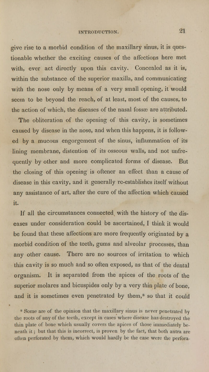 give rise to a morbid condition of the maxillary sinus, it is ques- tionable whether the exciting causes of the affections here met with, ever act directly upon this cavity. Concealed as it is, within the substance of the superior maxilla, and communicating with the nose only by means of a very small opening, it would seem to be beyond the reach, of at least, most of the causes, to the action of which, the diseases of the nasal fossae are attributed. The obliteration of the opening of this cavity, is sometimes caused by disease in the nose, and when this happens, it is follow- ed by a mucous engorgement of the sinus, inflammation of its lining membrane, distention of its osseous walls, and not unfre- quently by other and more complicated forms of disease. But the closing of this opening is oftener an effect than a cause of disease in this cavity, and it generally re-establishes itself without any assistance of art, after the cure of the affection which caused it. If all the circumstances connected, with the history of the dis- eases under consideration could be ascertained, I think it would be found that these affections are more frequently originated by a morbid condition of the teeth, gums and alveolar processes, than any other cause. There are no sources of irritation to which this cavity is so much and so often exposed, as that of the dental organism. It is separated from the apices of the roots of the superior molares and bicuspides only by a very thin plate of bone, and it is sometimes even penetrated by them,* so that it could * Some are of the opinion that the maxillary sinus is never penetrated by the roots of any of the teeth, except in cases where disease has destroyed the thin plate of bone which usually covers the apices of those immediately be- neath it; but that this is incorrect, is proven by the fact, that both antra are often perforated by them, which would hardly be the case were the perfora-