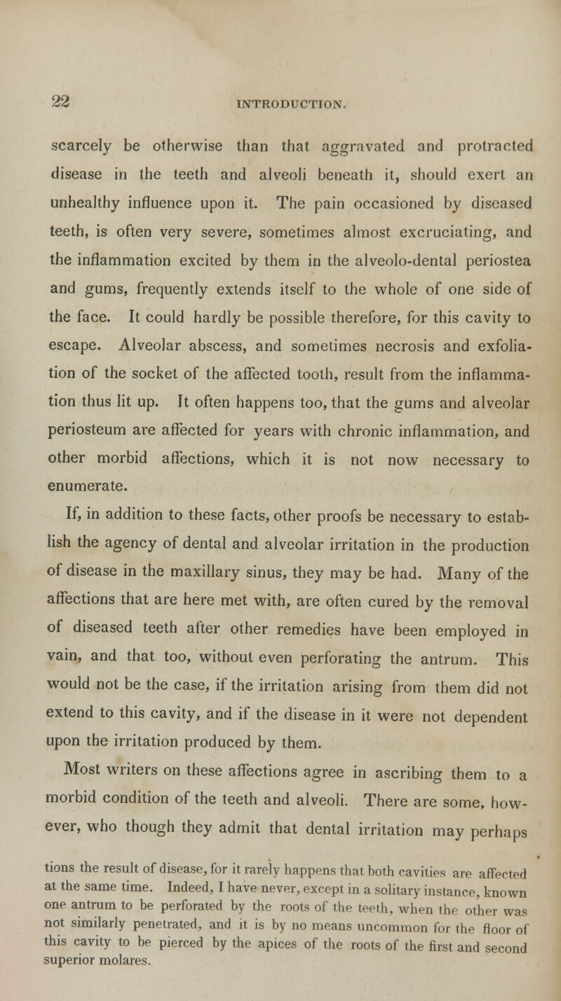 scarcely be otherwise than that aggravated and protracted disease in the teeth and alveoli beneath it, should exert an unhealthy influence upon it. The pain occasioned by diseased teeth, is often very severe, sometimes almost excruciating, and the inflammation excited by them in the alveolo-dental periostea and gums, frequently extends itself to the whole of one side of the face. It could hardly be possible therefore, for this cavity to escape. Alveolar abscess, and sometimes necrosis and exfolia- tion of the socket of the affected tooth, result from the inflamma- tion thus lit up. It often happens too, that the gums and alveolar periosteum are affected for years with chronic inflammation, and other morbid affections, which it is not now necessary to enumerate. If, in addition to these facts, other proofs be necessary to estab- lish the agency of dental and alveolar irritation in the production of disease in the maxillary sinus, they may be had. Many of the affections that are here met with, are often cured by the removal of diseased teeth after other remedies have been employed in vain, and that too, without even perforating the antrum. This would not be the case, if the irritation arising from them did not extend to this cavity, and if the disease in it were not dependent upon the irritation produced by them. Most writers on these affections agree in ascribing them to a morbid condition of the teeth and alveoli. There are some, how- ever, who though they admit that dental irritation may perhaps tions the result of disease, for it rarely happens that both cavities are affected at the same time. Indeed, I have never, except in a solitary instance, known one antrum to be perforated by the roots of the teeth, Avhen the other was not similarly penetrated, and it is by no means uncommon for the floor of this cavity to be pierced by the apices of the roots of the first and second superior molares.