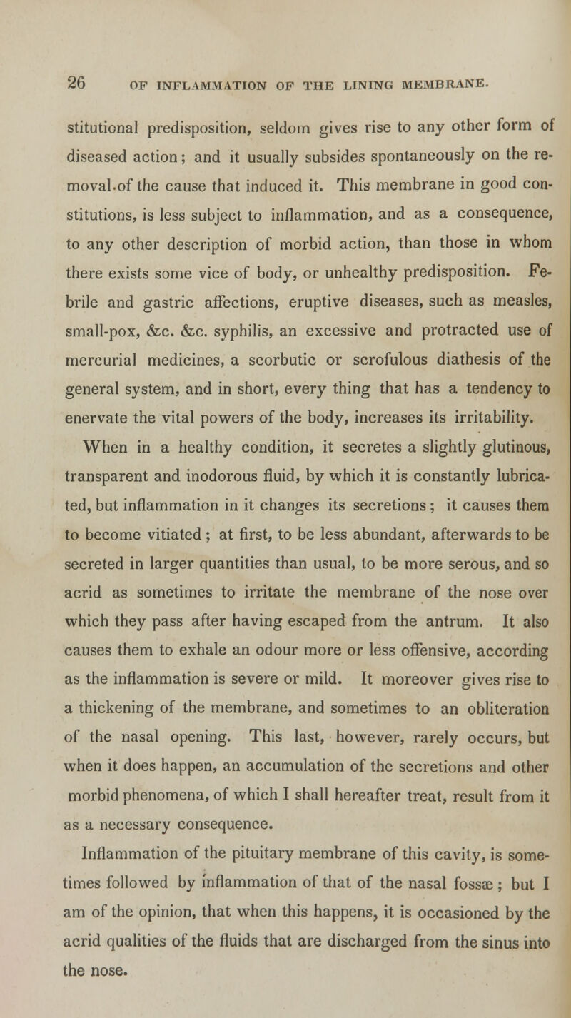 stitutional predisposition, seldom gives rise to any other form of diseased action; and it usually subsides spontaneously on the re- moval.of the cause that induced it. This membrane in good con- stitutions, is less subject to inflammation, and as a consequence, to any other description of morbid action, than those in whom there exists some vice of body, or unhealthy predisposition. Fe- brile and gastric affections, eruptive diseases, such as measles, small-pox, &c. &c. syphilis, an excessive and protracted use of mercurial medicines, a scorbutic or scrofulous diathesis of the general system, and in short, every thing that has a tendency to enervate the vital powers of the body, increases its irritability. When in a healthy condition, it secretes a slightly glutinous, transparent and inodorous fluid, by which it is constantly lubrica- ted, but inflammation in it changes its secretions; it causes them to become vitiated; at first, to be less abundant, afterwards to be secreted in larger quantities than usual, to be more serous, and so acrid as sometimes to irritate the membrane of the nose over which they pass after having escaped from the antrum. It also causes them to exhale an odour more or less offensive, according as the inflammation is severe or mild. It moreover gives rise to a thickening of the membrane, and sometimes to an obliteration of the nasal opening. This last, however, rarely occurs, but when it does happen, an accumulation of the secretions and other morbid phenomena, of which I shall hereafter treat, result from it as a necessary consequence. Inflammation of the pituitary membrane of this cavity, is some- times followed by inflammation of that of the nasal fossae; but I am of the opinion, that when this happens, it is occasioned by the acrid qualities of the fluids that are discharged from the sinus into the nose.