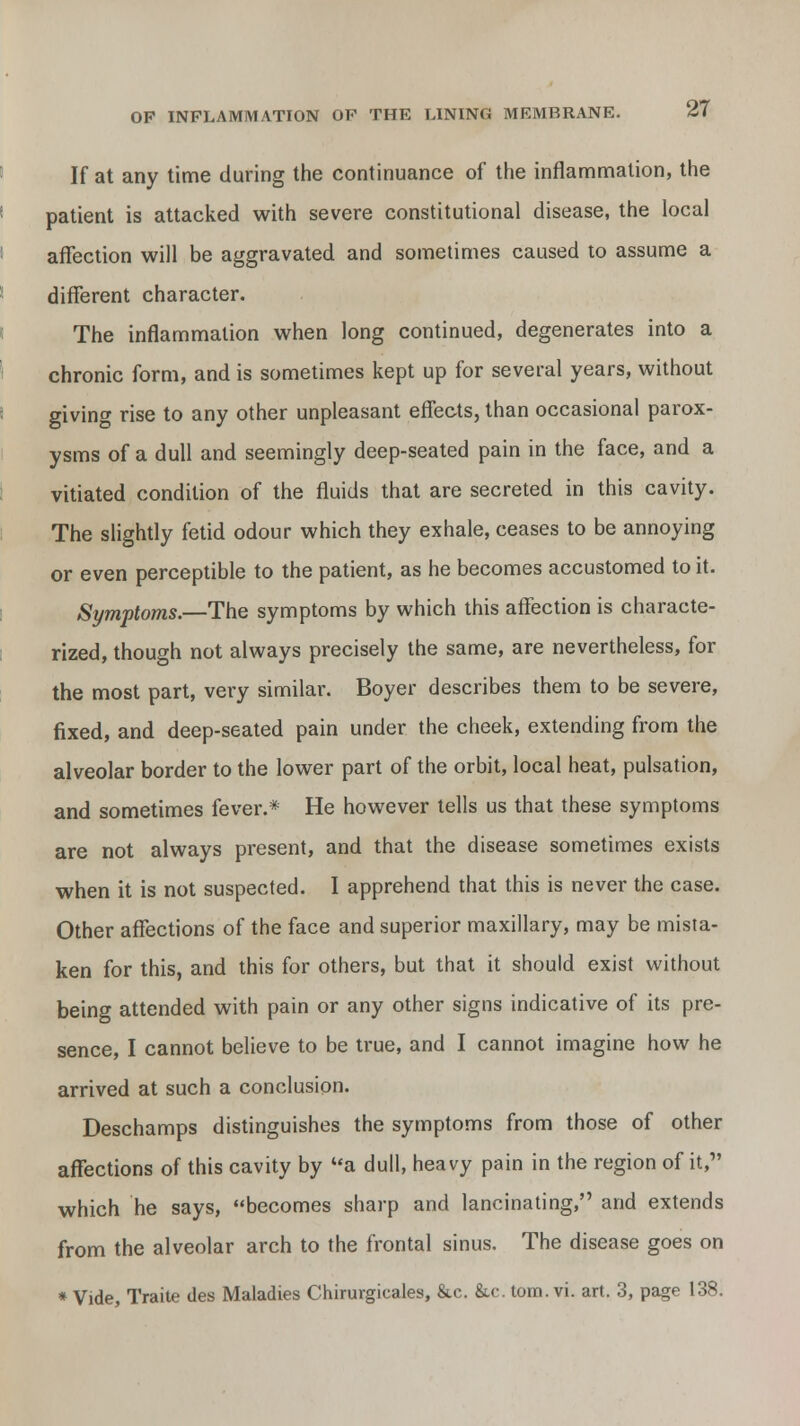 If at any time during the continuance of the inflammation, the patient is attacked with severe constitutional disease, the local affection will be aggravated and sometimes caused to assume a different character. The inflammation when long continued, degenerates into a chronic form, and is sometimes kept up for several years, without giving rise to any other unpleasant effects, than occasional parox- ysms of a dull and seemingly deep-seated pain in the face, and a vitiated condition of the fluids that are secreted in this cavity. The slightly fetid odour which they exhale, ceases to be annoying or even perceptible to the patient, as he becomes accustomed to it. Symptoms.—The symptoms by which this affection is characte- rized, though not always precisely the same, are nevertheless, for the most part, very similar. Boyer describes them to be severe, fixed, and deep-seated pain under the cheek, extending from the alveolar border to the lower part of the orbit, local heat, pulsation, and sometimes fever.* He however tells us that these symptoms are not always present, and that the disease sometimes exists when it is not suspected. I apprehend that this is never the case. Other affections of the face and superior maxillary, may be mista- ken for this, and this for others, but that it should exist without being attended with pain or any other signs indicative of its pre- sence, I cannot believe to be true, and I cannot imagine how he arrived at such a conclusion. Deschamps distinguishes the symptoms from those of other affections of this cavity by a dull, heavy pain in the region of it, which he says, becomes sharp and lancinating, and extends from the alveolar arch to the frontal sinus. The disease goes on * Vide, Traite ties Maladies Chirurgicales, &c. &c. torn. vi. art. 3, page 138.