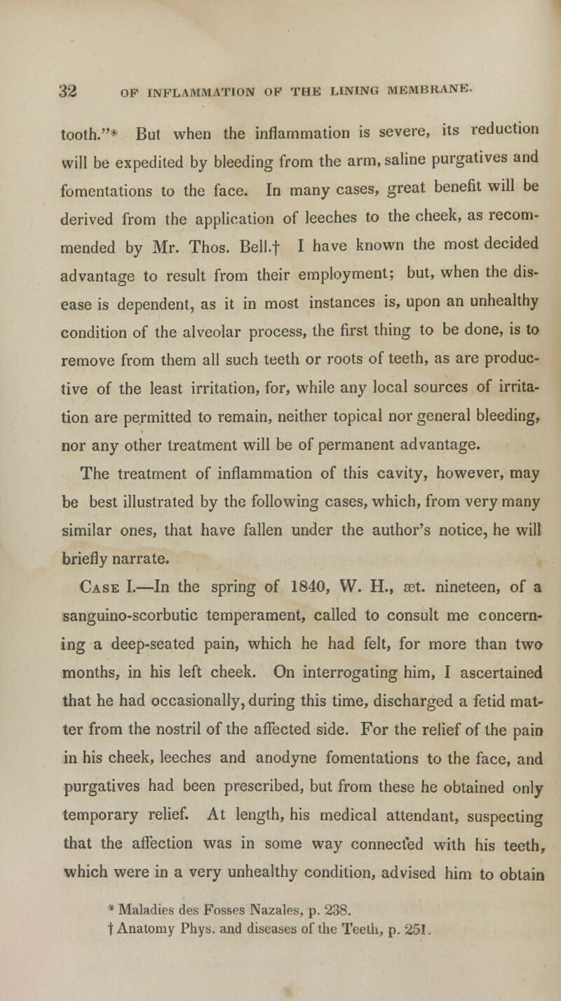 tooth.* But when the inflammation is severe, its reduction will be expedited by bleeding from the arm, saline purgatives and fomentations to the face. In many cases, great benefit will be derived from the application of leeches to the cheek, as recom- mended by Mr. Thos. Bell.f I have known the most decided advantage to result from their employment; but, when the dis- ease is dependent, as it in most instances is, upon an unhealthy condition of the alveolar process, the first thing to be done, is to remove from them all such teeth or roots of teeth, as are produc- tive of the least irritation, for, while any local sources of irrita- tion are permitted to remain, neither topical nor general bleeding, nor any other treatment will be of permanent advantage. The treatment of inflammation of this cavity, however, may be best illustrated by the following cases, which, from very many similar ones, that have fallen under the author's notice, he will briefly narrate. Case I.—In the spring of 1840, W. H., set. nineteen, of a sanguino-scorbutic temperament, called to consult me concern- ing a deep-seated pain, which he had felt, for more than two months, in his left cheek. On interrogating him, I ascertained that he had occasionally, during this time, discharged a fetid mat- ter from the nostril of the affected side. For the relief of the pain in his cheek, leeches and anodyne fomentations to the face, and purgatives had been prescribed, but from these he obtained only temporary relief. At length, his medical attendant, suspecting that the affection was in some way connected with his teeth, which were in a very unhealthy condition, advised him to obtain * Maladies des Fosses Nazales, p. 238. t Anatomy Phys. and diseases of the Teeth, p. 251.