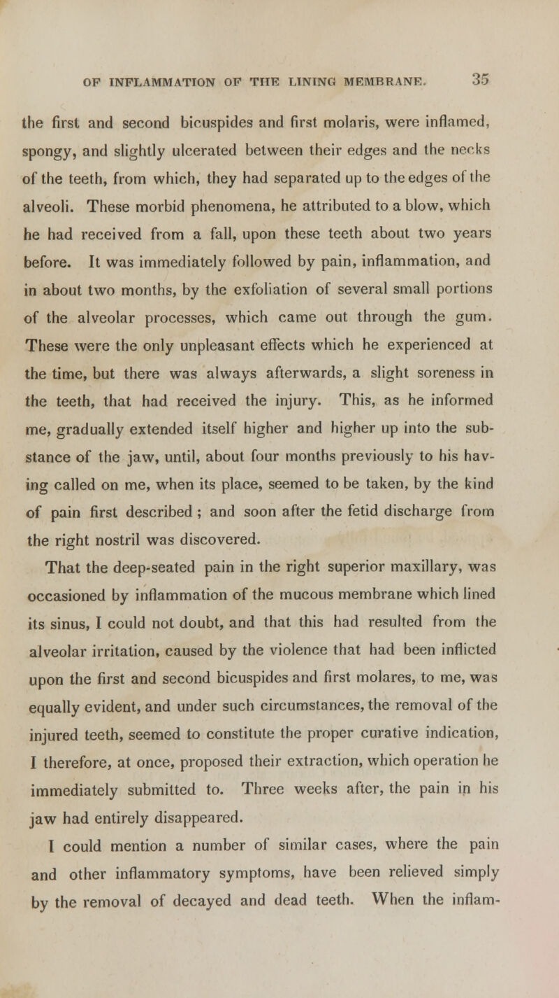 the first and second bicuspides and first molaris, were inflamed, spongy, and slightly ulcerated between their edges and the necks of the teeth, from which, they had separated up to the edges of the alveoli. These morbid phenomena, he attributed to a blow, which he had received from a fall, upon these teeth about two years before. It was immediately followed by pain, inflammation, and in about two months, by the exfoliation of several small portions of the alveolar processes, which came out through the gum. These were the only unpleasant effects which he experienced at the time, but there was always afterwards, a slight soreness in the teeth, that had received the injury. This, as he informed me, gradually extended itself higher and higher up into the sub- stance of the jaw, until, about four months previously to his hav- ing called on me, when its place, seemed to be taken, by the kind of pain first described ; and soon after the fetid discharge from the right nostril was discovered. That the deep-seated pain in the right superior maxillary, was occasioned by inflammation of the mucous membrane which lined its sinus, I could not doubt, and that this had resulted from the alveolar irritation, caused by the violence that had been inflicted upon the first and second bicuspides and first molares, to me, was equally evident, and under such circumstances, the removal of the injured teeth, seemed to constitute the proper curative indication, I therefore, at once, proposed their extraction, which operation he immediately submitted to. Three weeks after, the pain in his jaw had entirely disappeared. I could mention a number of similar cases, where the pain and other inflammatory symptoms, have been relieved simply by the removal of decayed and dead teeth. When the inflam-