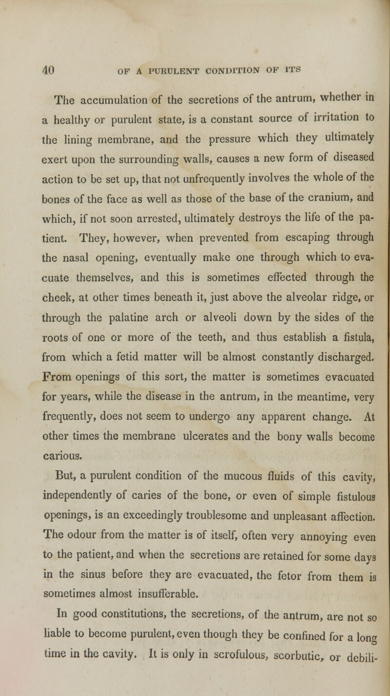 The accumulation of the secretions of the antrum, whether in a healthy or purulent state, is a constant source of irritation to the lining membrane, and the pressure which they ultimately exert upon the surrounding walls, causes a new form of diseased action to be set up, that not unfrequently involves the whole of the bones of the face as well as those of the base of the cranium, and which, if not soon arrested, ultimately destroys the life of the pa- tient. They, however, when prevented from escaping through the nasal opening, eventually make one through which to eva- cuate themselves, and this is sometimes effected through the cheek, at other times beneath it, just above the alveolar ridge, or through the palatine arch or alveoli down by the sides of the roots of one or more of the teeth, and thus establish a fistula, from which a fetid matter will be almost constantly discharged. From openings of this sort, the matter is sometimes evacuated for years, while the disease in the antrum, in the meantime, very frequently, does not seem to undergo any apparent change. At other times the membrane ulcerates and the bony walls become carious. But, a purulent condition of the mucous fluids of this cavity, independently of caries of the bone, or even of simple fistulous openings, is an exceedingly troublesome and unpleasant affection. The odour from the matter is of itself, often very annoying even to the patient, and when the secretions are retained for some days in the sinus before they are evacuated, the fetor from them is sometimes almost insufferable. In good constitutions, the secretions, of the antrum, are not so liable to become purulent, even though they be confined for a long time in the cavity. It is only in scrofulous, scorbutic, or debili-