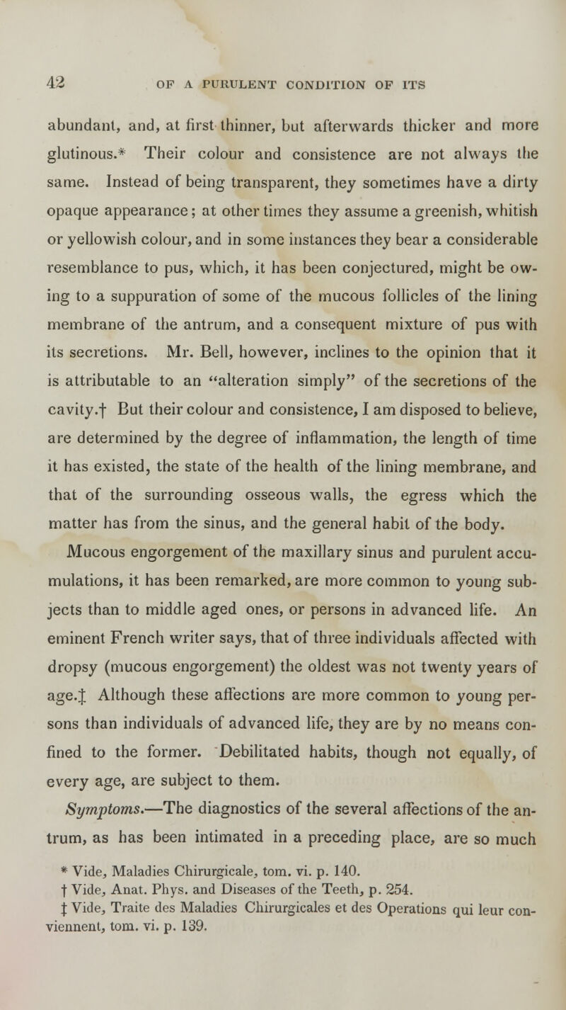 abundant, and, at first thinner, but afterwards thicker and more glutinous.* Their colour and consistence are not always the same. Instead of being transparent, they sometimes have a dirty opaque appearance; at other times they assume a greenish, whitish or yellowish colour, and in some instances they bear a considerable resemblance to pus, which, it has been conjectured, might be ow- ing to a suppuration of some of the mucous follicles of the lining membrane of the antrum, and a consequent mixture of pus with its secretions. Mr. Bell, however, inclines to the opinion that it is attributable to an alteration simply of the secretions of the cavity.f But their colour and consistence, I am disposed to believe, are determined by the degree of inflammation, the length of time it has existed, the state of the health of the lining membrane, and that of the surrounding osseous walls, the egress which the matter has from the sinus, and the general habit of the body. Mucous engorgement of the maxillary sinus and purulent accu- mulations, it has been remarked, are more common to young sub- jects than to middle aged ones, or persons in advanced life. An eminent French writer says, that of three individuals affected with dropsy (mucous engorgement) the oldest was not twenty years of age.J Although these affections are more common to young per- sons than individuals of advanced life, they are by no means con- fined to the former. Debilitated habits, though not equally, of every age, are subject to them. Symptoms.—The diagnostics of the several affections of the an- trum, as has been intimated in a preceding place, are so much * Vide, Maladies Chirurgicale, torn. vi. p. 140. t Vide, Anat. Phys. and Diseases of the Teeth, p. 254. \ Vide, Traite des Maladies Chirurgicales et des Operations qui leur con- viennent, torn. vi. p. 139.