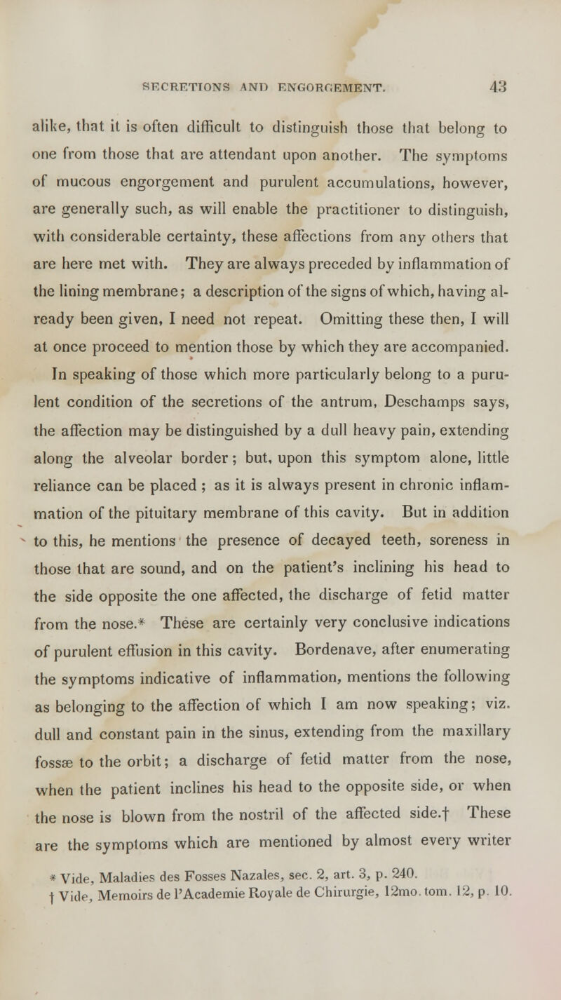 alike, that it is often difficult to distinguish those that belong to one from those that are attendant upon another. The symptoms of mucous engorgement and purulent accumulations, however, are generally such, as will enable the practitioner to distinguish, with considerable certainty, these affections from any others that are here met with. They are always preceded by inflammation of the lining membrane; a description of the signs of which, having al- ready been given, I need not repeat. Omitting these then, I will at once proceed to mention those by which they are accompanied. In speaking of those which more particularly belong to a puru- lent condition of the secretions of the antrum, Deschamps says, the affection may be distinguished by a dull heavy pain, extending along the alveolar border; but, upon this symptom alone, little reliance can be placed ; as it is always present in chronic inflam- mation of the pituitary membrane of this cavity. But in addition to this, he mentions the presence of decayed teeth, soreness in those that are sound, and on the patient's inclining his head to the side opposite the one affected, the discharge of fetid matter from the nose.* These are certainly very conclusive indications of purulent effusion in this cavity. Bordenave, after enumerating the symptoms indicative of inflammation, mentions the following as belonging to the affection of which I am now speaking; viz. dull and constant pain in the sinus, extending from the maxillary fossa? to the orbit; a discharge of fetid matter from the nose, when the patient inclines his head to the opposite side, or when the nose is blown from the nostril of the affected side.f These are the symptoms which are mentioned by almost every writer * Vide, Maladies des Fosses Nazales, sec. 2, art. 3, p. 240. | Vide, Memoirs de l'Academie Royale de Chirurgie, 12mo. torn. 12, p. 10.